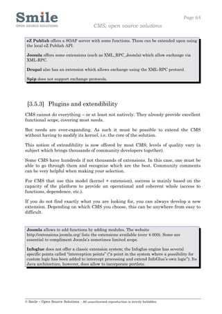 Page 64
                                            CMS, open source solutions

 eZ Publish offers a SOAP server with some functions. These can be extended upon using
 the local eZ Publish API.

 Joomla offers some extensions (such as XML_RPC_Joomla) which allow exchange via
 XML-RPC.

 Drupal also has an extension which allows exchange using the XML-RPC protocol.

 Spip does not support exchange protocols.




 [3.5.3] Plugins and extendibility
CMS cannot do everything – or at least not natively. They already provide excellent
functional scope, covering most needs.

But needs are ever-expanding. As such it must be possible to extend the CMS
without having to modify its kernel, i.e. the core of the solution.

This notion of extendibility is now offered by most CMS; levels of quality vary (a
subject which brings thousands of community developers together).

Some CMS have hundreds if not thousands of extensions. In this case, one must be
able to go through them and recognize which are the best. Community comments
can be very helpful when making your selection.

For CMS that use this model (kernel + extension), success is mainly based on the
capacity of the platform to provide an operational and coherent whole (access to
functions, dependence, etc.).

If you do not find exactly what you are looking for, you can always develop a new
extension. Depending on which CMS you choose, this can be anywhere from easy to
difficult.


 Joomla allows to add functions by adding modules. The website
 http://extensions.joomla.org/ lists the extensions available (over 4 000). Some are
 essential to compliment Joomla’s sometimes limited scope.

 Infoglue does not offer a classic extension system; the Infoglue engine has several
 specific points called “interception points” (“a point in the system where a possibility for
 custom logic has been added to intercept processing and extend InfoGlue’s own logic”). Its
 Java architecture, however, does allow to incorporate portlets.




© Smile – Open Source Solutions - All unauthorised reproduction is strictly forbidden
 