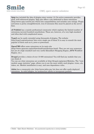 Page 65
                                            CMS, open source solutions

 Spip has included the idea of plugins since version 1.9. Its active community provides
 good, well-referenced plugins. Spip also offers a site dedicated to these extensions
 (http://www.spip-contrib.net) which lists compatibilities and includes user ratings. Plugin
 activation is pretty straightforward, even if extension files must be placed on the server
 first.

 eZ Publish has a mainly professional community which explains the limited number of
 extensions (several hundred nonetheless). These are, however, of a very high standard
 and often deal with complicated issues.

 Typo3 can be easily extended using thousands of plugins. The website
 http://typo3.org/extensions/ lists every single one of them! It is easy to consult the most
 popular of these such as tt_news or powermail.

 OpenCMS offers some extensions on its main site
 (http://www.opencms.org/en/download/contributions.html). They are not very numerous
 but are of a high standard and very useful (KonaKart Shopping Engine, jBPM Workflow
 Engine, etc.).

 Drupal provides a choice of over 10 000 extensions! You will find any module that you
 can think of.
 You can see what extensions are available at http://drupal.org/project/Modules. The “view
 module usage statistics” page, allows you to see the most widely used plugins: views, cck,
 token, etc. Module installation is easy, and uses dependence rules.

 Jahia has a community site: http://www.jahia.org, but does not offer easily-deployed
 extensions. As with Infoglue, its architecture allows to incorporate portlets.




© Smile – Open Source Solutions - All unauthorised reproduction is strictly forbidden
 