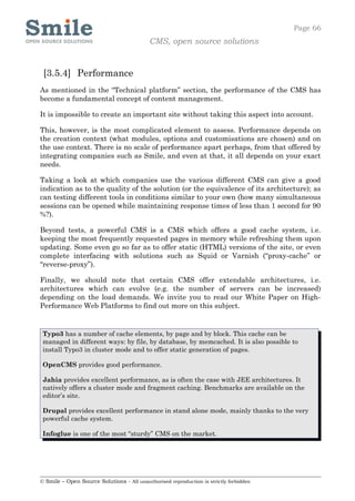 Page 66
                                            CMS, open source solutions


 [3.5.4] Performance
As mentioned in the “Technical platform” section, the performance of the CMS has
become a fundamental concept of content management.

It is impossible to create an important site without taking this aspect into account.

This, however, is the most complicated element to assess. Performance depends on
the creation context (what modules, options and customisations are chosen) and on
the use context. There is no scale of performance apart perhaps, from that offered by
integrating companies such as Smile, and even at that, it all depends on your exact
needs.

Taking a look at which companies use the various different CMS can give a good
indication as to the quality of the solution (or the equivalence of its architecture); as
can testing different tools in conditions similar to your own (how many simultaneous
sessions can be opened while maintaining response times of less than 1 second for 90
%?).

Beyond tests, a powerful CMS is a CMS which offers a good cache system, i.e.
keeping the most frequently requested pages in memory while refreshing them upon
updating. Some even go so far as to offer static (HTML) versions of the site, or even
complete interfacing with solutions such as Squid or Varnish (“proxy-cache” or
“reverse-proxy”).

Finally, we should note that certain CMS offer extendable architectures, i.e.
architectures which can evolve (e.g. the number of servers can be increased)
depending on the load demands. We invite you to read our White Paper on High-
Performance Web Platforms to find out more on this subject.


 Typo3 has a number of cache elements, by page and by block. This cache can be
 managed in different ways: by file, by database, by memcached. It is also possible to
 install Typo3 in cluster mode and to offer static generation of pages.

 OpenCMS provides good performance.

 Jahia provides excellent performance, as is often the case with JEE architectures. It
 natively offers a cluster mode and fragment caching. Benchmarks are available on the
 editor’s site.

 Drupal provides excellent performance in stand alone mode, mainly thanks to the very
 powerful cache system.

 Infoglue is one of the most “sturdy” CMS on the market.




© Smile – Open Source Solutions - All unauthorised reproduction is strictly forbidden
 
