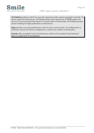 Page 67
                                            CMS, open source solutions

 eZ Publish performs well if one uses the numerous cache systems provided, correctly. To
 obtain improved performance, eZ Publish allows static generation of HTML pages and
 the use of reverse-proxies like Squid or Varnish (with a refresh link). eZ Publish provides
 cluster building for high-performance architectures.

 Spip provides very good performance with its native cache system. Its configuration is
 relatively concise but allows to implement a content site without customisation.

 Joomla offer acceptable levels of performance which can be quickly found lacking if
 there is a high level of consultation.




© Smile – Open Source Solutions - All unauthorised reproduction is strictly forbidden
 