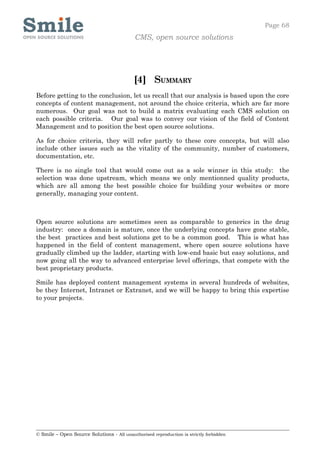 Page 68
                                            CMS, open source solutions




                                           [4] SUMMARY
Before getting to the conclusion, let us recall that our analysis is based upon the core
concepts of content management, not around the choice criteria, which are far more
numerous. Our goal was not to build a matrix evaluating each CMS solution on
each possible criteria. Our goal was to convey our vision of the field of Content
Management and to position the best open source solutions.

As for choice criteria, they will refer partly to these core concepts, but will also
include other issues such as the vitality of the community, number of customers,
documentation, etc.

There is no single tool that would come out as a sole winner in this study: the
selection was done upstream, which means we only mentionned quality products,
which are all among the best possible choice for building your websites or more
generally, managing your content.



Open source solutions are sometimes seen as comparable to generics in the drug
industry: once a domain is mature, once the underlying concepts have gone stable,
the best practices and best solutions get to be a common good. This is what has
happened in the field of content management, where open source solutions have
gradually climbed up the ladder, starting with low-end basic but easy solutions, and
now going all the way to advanced enterprise level offerings, that compete with the
best proprietary products.

Smile has deployed content management systems in several hundreds of websites,
be they Internet, Intranet or Extranet, and we will be happy to bring this expertise
to your projects.




© Smile – Open Source Solutions - All unauthorised reproduction is strictly forbidden
 
