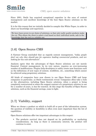 Page 7
                                            CMS, open source solutions

Since 2001, Smile has acquired exceptional expertise in the area of content
management and excellent knowledge of the best Open Source solutions on the
market.

It is for this reason that we initially decided to compile this White Paper, in order to
share our knowledge and experience.

 We have been severe in our choice of solutions, so that only really quality products make
 the cut. This allows the client to select a tool based on their individual needs, safe in the
 knowledge that the tool is a reliable one.




[1.6] Open Source CMS
A Gartner Group concluded that as regards content management, “today people
don’t see why they should pay for expensive leading commercial products, and are
looking for low-cost alternatives”.

Analysts agree that the advantages of Open Source solutions are not merely
financial. Content management, by its very nature, requires an ever-increasing
number of modifications. Plugins help developers to safely create new functions such
as the definitions of new types of content, workflows, etc., something which cannot
be achieved using proprietary solutions.

All kinds of companies have now chosen to use Open Source CMS and large
companies in particular, as Smile testimonials reveal. Companies often take a look
at the alternatives, including Open Source solutions, when a project is being
completely restructured or when the support contract of a proprietary solution in use
for a number of years, is due for renewal. At this stage the benefits of Open Source
solutions, such as the financial savings, come to light.




[1.7] Viability, support
When we choose a product on which to build all or part of the information system,
the question of viability or durability is often even more important than the list of
capabilities.

Open Source solutions offer two important advantages in this respect:

      The products survival does not depend on its profitability or marketing
       considerations. As long as there is community interest, the product will
       continue to exist.


© Smile – Open Source Solutions - All unauthorised reproduction is strictly forbidden
 