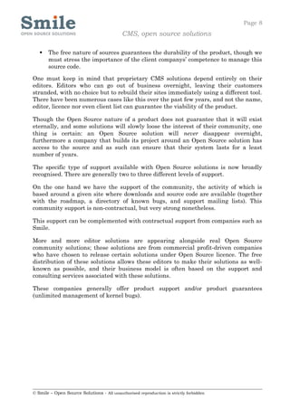 Page 8
                                            CMS, open source solutions

      The free nature of sources guarantees the durability of the product, though we
       must stress the importance of the client companys’ competence to manage this
       source code.

One must keep in mind that proprietary CMS solutions depend entirely on their
editors. Editors who can go out of business overnight, leaving their customers
stranded, with no choice but to rebuild their sites immediately using a different tool.
There have been numerous cases like this over the past few years, and not the name,
editor, licence nor even client list can guarantee the viability of the product.

Though the Open Source nature of a product does not guarantee that it will exist
eternally, and some solutions will slowly loose the interest of their community, one
thing is certain: an Open Source solution will never disappear overnight,
furthermore a company that builds its project around an Open Source solution has
access to the source and as such can ensure that their system lasts for a least
number of years.

The specific type of support available with Open Source solutions is now broadly
recognised. There are generally two to three different levels of support.

On the one hand we have the support of the community, the activity of which is
based around a given site where downloads and source code are available (together
with the roadmap, a directory of known bugs, and support mailing lists). This
community support is non-contractual, but very strong nonetheless.

This support can be complemented with contractual support from companies such as
Smile.

More and more editor solutions are appearing alongside real Open Source
community solutions; these solutions are from commercial profit-driven companies
who have chosen to release certain solutions under Open Source licence. The free
distribution of these solutions allows these editors to make their solutions as well-
known as possible, and their business model is often based on the support and
consulting services associated with these solutions.

These companies generally offer product support and/or product guarantees
(unlimited management of kernel bugs).




© Smile – Open Source Solutions - All unauthorised reproduction is strictly forbidden
 