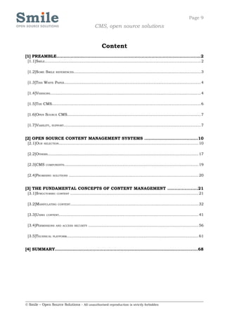 Page 9
                                                     CMS, open source solutions


                                                           Content
[1] PREAMBLE.......................................................................................................2
 [1.1]SMILE............................................................................................................................... 2

 [1.2]SOME SMILE       REFERENCES........................................................................................................ 3



 [1.3]THIS WHITE PAPER............................................................................................................... 4

 [1.4]VERSIONS........................................................................................................................... 4

 [1.5]THE CMS......................................................................................................................... 6

 [1.6]OPEN SOURCE CMS............................................................................................................. 7

 [1.7]VIABILITY,   SUPPORT................................................................................................................ 7




[2] OPEN SOURCE CONTENT MANAGEMENT SYSTEMS ......................................10
 [2.1]OUR    SELECTION.................................................................................................................. 10



 [2.2]OTHERS........................................................................................................................... 17

 [2.3]CMS      COMPONENTS............................................................................................................. 19



 [2.4]PROMISING     SOLUTIONS    .......................................................................................................... 20


[3] THE FUNDAMENTAL CONCEPTS OF CONTENT MANAGEMENT .....................21
 [3.1]STRUCTURING      CONTENT    ........................................................................................................ 21

 [3.2]MANIPULATING      CONTENT........................................................................................................ 32



 [3.3]USING    CONTENT.................................................................................................................. 41



 [3.4]PERMISSIONS      AND ACCESS SECURITY       ..........................................................................................56

 [3.5]TECHNICAL     PLATFORM........................................................................................................... 61




[4] SUMMARY......................................................................................................68




© Smile – Open Source Solutions - All unauthorised reproduction is strictly forbidden
 