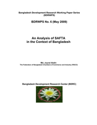 Bangladesh Development Research Working Paper Series
(BDRWPS)
BDRWPS No. 6 (May 2009)
An Analysis of SAFTA
in the Context of Bangladesh
Md. Joynal Abdin
The Federation of Bangladesh Chambers of Commerce and Industry (FBCCI)
Bangladesh Development Research Center (BDRC)
 