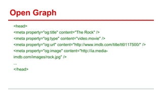 Open Graph
<head>
<meta property="og:title" content="The Rock" />
<meta property="og:type" content="video.movie" />
<meta property="og:url" content="http://www.imdb.com/title/tt0117500/" />
<meta property="og:image" content="http://ia.media-
imdb.com/images/rock.jpg" />
...
</head>
 