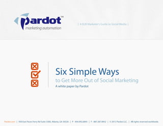 [ A B2B Marketer’s Guide to Social Media ]




                                                    Six Simple Ways
                                                    to Get More Out of Social Marketing
                                                    A white paper by Pardot




Pardot.com | 950 East Paces Ferry Rd Suite 3300, Atlanta, GA 30326 | P - 404.492.6845 | F - 887.287.8952 | © 2012 Pardot LLC. | All rights reserved worldwide.
 