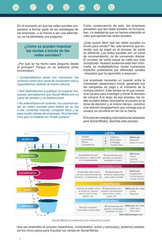 8
¿Cómo se pueden impulsar
las ventas a través de las
redes sociales?
¿Por qué se ha hecho esta pregunta desde
el principio? Porque no se entendía cómo
funcionaban:
• Comparábamos peras con manzanas: las
veíamos como otro canal de conversión más y
esperábamos obtener el mismo retorno.
• Nos dedicábamos a publicar sin esperar res-
puesta: pensábamos que Social Media era un
canal de emisión y no bidireccional.
• No entendíamos el contexto: los usuarios es-
tán en redes sociales para hablar de su día
a día, comentar noticias, compartir fotos y no
para recibir ofertas de empresas. No entendía-
mos que no estaban en “modo compra”.
Como consecuencia de esto, las empresas
pensaban que las redes sociales no funciona-
ban. La realidad es que no hemos entendido el
valor que aportan las redes sociales.
¿Esto quiere decir que las redes sociales no
sirven para vender? No, solo tenemos que en-
tender que su papel en el proceso de venta
es diferente. Las redes sociales son un canal
de recomendación, no de conversión directa.
El proceso de venta actual es cada vez más
complicado. Nuestra audiencia está bien infor-
mada, es multiplataforma, recibe numerosos
impactos publicitarios por diferentes canales
–impactos que ha aprendido a esquivar–.
Las empresas necesitan un ‘puente’ entre la
notoriedad (awareness) inicial, generado por
las campañas de pago y el momento de la
compra (action). Este tiempo es el que necesi-
ta el usuario para investigar y tomar la decisión
de compra. A lo largo de ese proceso, las re-
des sociales deben acompañar al usuario en la
toma de decisión y al mismo tiempo, construir
una relación (engagement) que consiga que el
usuario se convierta en fan de la marca.
El funnel de marketing más tradicional (adaptado
para Social Media), describe este proceso:
Social Media funnel/inbound marketing funnel.
En el momento en que las redes sociales em-
pezaron a formar parte de las estrategias de
las empresas, o al menos a ser una alternati-
va, se ha planteado una pregunta:
Una vez entendido el proceso (awareness, consideration, action y advocacy), podemos estable-
cer los cinco pasos para impulsar tus ventas en Social Media:
 