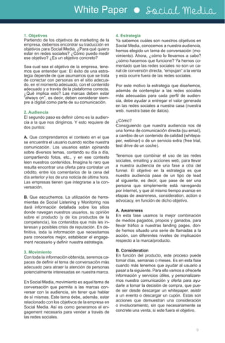 White Paper Social Media
9
1. Objetivos
Partiendo de los objetivos de marketing de la
empresa, debemos encontrar su traducción en
objetivos para Social Media. ¿Para qué quiero
estar en redes sociales? ¿Cómo puedo medir
ese objetivo? ¿Es un objetivo concreto?
Sea cual sea el objetivo de la empresa, tene-
mos que entender que: El éxito de una estra-
tegia depende de que asumamos que se trata
de conectar con personas en el sitio adecua-
do, en el momento adecuado, con el contenido
adecuado y a través de la plataforma correcta.
¿Qué implica esto? Las marcas deben estar
“always on”, es decir, deben considerar siem-
pre a digital como parte de su comunicación.
2. Audiencia
El segundo paso es definir cómo es la audien-
cia a la que nos dirigimos. Y esto requiere de
dos puntos:
A. Que comprendamos el contexto en el que
se encuentra el usuario cuando recibe nuestra
comunicación. Los usuarios están opinando
sobre diversos temas, contando su día a día,
compartiendo fotos, etc., y en ese contexto
leen nuestros contenidos. Imagina lo raro que
resulta encontrar una oferta para contratar un
crédito, entre los comentarios de la cena del
día anterior y los de una noticia de última hora.
Las empresas tienen que integrarse a la con-
versación.
B. Que escuchemos. La utilización de herra-
mientas de Social Listening y Monitoring nos
dará información detallada sobre los sitios
donde navegan nuestros usuarios, su opinión
sobre el producto (y de los productos de la
competencia), los contenidos que más les in-
teresan y posibles crisis de reputación. En de-
finitiva, toda la información que necesitamos
para conocerlos mejor, establecer el engage-
ment necesario y definir nuestra estrategia.
3. Movimiento
Con toda la información obtenida, seremos ca-
paces de definir el tema de conversación más
adecuado para atraer la atención de personas
potencialmente interesadas en nuestra marca.
En Social Media, movimiento es aquel tema de
conversación que permite a las marcas con-
versar con la audiencia, sin tener que hablar
de sí mismas. Este tema debe, además, estar
relacionado con los objetivos de la empresa en
Social Media. Así es como generamos el en-
gagement necesario para vender a través de
las redes sociales.
4. Estrategia
Ya sabemos cuáles son nuestros objetivos en
Social Media, conocemos a nuestra audiencia,
hemos elegido un tema de conversación (mo-
vimiento). Ahora, ¿cómo lo llevamos a cabo?
¿cómo hacemos que funcione? Ya hemos co-
mentado que las redes sociales no son un ca-
nal de conversión directa, “empujan” a la venta
y esta ocurre fuera de las redes sociales.
Por este motivo la estrategia que diseñemos,
además de contemplar a las redes sociales
más adecuadas para cada perfil de audien-
cia, debe ayudar a entregar el valor generado
en las redes sociales a nuestra casa (nuestra
web, nuestra base de datos).
¿Cómo?
Consiguiendo que nuestra audiencia nos dé
una forma de comunicación directa (su email),
a cambio de un contenido de calidad (whitepa-
per, webinar) o de un servicio extra (free trial,
test drive de un coche).
Tenemos que combinar el uso de las redes
sociales, emailing y acciones web, para llevar
a nuestra audiencia de una fase a otra del
funnel. El objetivo en la estrategia es que
nuestra audiencia pase de un tipo de lead
al siguiente, es decir, que pase de ser una
persona que simplemente está navegando
por internet, y que al mismo tiempo avance en
etapas de awareness, consideration, action o
advocacy, en función de dicho objetivo.
A. Awareness
En esta fase usamos la mejor combinación
de medios pagados, propios y ganados, para
llevar tráfico a nuestras landing pages, don-
de hemos situado una serie de llamadas a la
acción, con diferentes niveles de implicación
respecto a la marca/producto.
B. Consideration
En función del producto, este proceso puede
tomar días, semanas o meses. Es en esta fase
cuando más tenemos que ayudar al usuario a
pasar a la siguiente. Para ello vamos a ofrecerle
información y servicios útiles, y personalizare-
mos nuestra comunicación y oferta para ayu-
darle a tomar la decisión de compra, que pue-
de ser desde descargar un whitepaper, asistir
a un evento o descargar un cupón. Estas son
acciones que demuestran una consideración
o involucramiento, sin que necesariamente se
concrete una venta, si este fuera el objetivo.
 