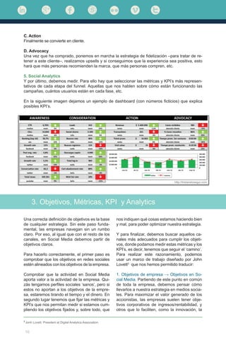 10
C. Action
Finalmente se convierte en cliente.
D. Advocacy
Una vez que ha comprado, ponemos en marcha la estrategia de fidelización –para tratar de re-
tener a este cliente–, realizamos upsells y si conseguimos que la experiencia sea positiva, esto
hará que más personas recomienden la marca, que más personas compren, etc.
5. Social Analytics
Y por último, debemos medir. Para ello hay que seleccionar las métricas y KPI’s más represen-
tativos de cada etapa del funnel. Aquellas que nos hablen sobre cómo están funcionando las
campañas, cuántos usuarios están en cada fase, etc.
En la siguiente imagen dejamos un ejemplo de dashboard (con números ficticios) que explica
posibles KPI’s.
3. Objetivos, Métricas, KPI y Analytics
Una correcta definición de objetivos es la base
de cualquier estrategia. Sin este paso funda-
mental, las empresas navegan sin un rumbo
claro. Por eso, al igual que con el resto de los
canales, en Social Media debemos partir de
objetivos claros.
Para hacerlo correctamente, el primer paso es
comprobar que los objetivos en redes sociales
estén alineados con los objetivos de la empresa.
Comprobar que la actividad en Social Media
aporta valor a la actividad de la empresa. Qui-
zás tengamos perfiles sociales ‘sanos’, pero si
estos no aportan a los objetivos de la empre-
sa, estaremos tirando el tiempo y el dinero. En
segundo lugar tenemos que fijar las métricas y
KPI’s que nos permitan medir si estamos cum-
pliendo los objetivos fijados y, sobre todo, que
nos indiquen qué cosas estamos haciendo bien
y mal, para poder optimizar nuestra estrategia.
Y para finalizar, debemos buscar aquellos ca-
nales más adecuados para cumplir los objeti-
vos, donde podamos medir estas métricas y los
KPI’s, es decir, tenemos que seguir el ‘camino’.
Para realizar este razonamiento, podemos
usar un marco de trabajo diseñado por John
Lovett3
que nos hemos permitido traducir:
1. Objetivos de empresa → Objetivos en So-
cial Media. Partiendo de este punto en común
de toda la empresa, debemos pensar cómo
llevarlos a nuestra estrategia en medios socia-
les. Para maximizar el valor generado de los
accionistas, las empresas suelen tener obje-
tivos corporativos de ingresos/rentabilidad, y
otros que lo faciliten, como la innovación, la
3
Jonh Lovett. President at Digital Analytics Association.
 