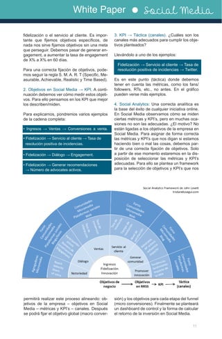 White Paper Social Media
11
fidelización o el servicio al cliente. Es impor-
tante que fijemos objetivos específicos, de
nada nos sirve fijarnos objetivos sin una meta
que perseguir. Debemos pasar de generar en-
gagement, a aumentar la tasa de engagement
de X% a X% en 60 días.
Para una correcta fijación de objetivos, pode-
mos seguir la regla S. M. A. R. T (Specific, Me-
asurable, Achievable, Realistic y Time Based).
2. Objetivos en Social Media → KPI. A conti-
nuación debemos ver cómo medir estos objeti-
vos. Para ello pensamos en los KPI que mejor
los describen/miden.
Para explicarnos, pondremos varios ejemplos
de la cadena completa:
• Ingresos → Ventas → Conversiones a venta.
• Fidelización → Servicio al cliente → Tasa de 	
resolución positiva de incidencias.
• Fidelización → Diálogo → Engagement.
• Fidelización → Generar recomendaciones 	
→ Número de advocates activos.
3. KPI → Táctica (canales). ¿Cuáles son los
canales más adecuados para cumplir los obje-
tivos planteados?
Llevándolo a uno de los ejemplos:
Fidelización → Servicio al cliente → Tasa de	
resolución positiva de incidencias → Twitter.
Es en este punto (táctica) donde debemos
tener en cuenta las métricas, como los fans/
followers, RTs, etc., no antes. En el gráfico
pueden verse más ejemplos.
4. Social Analytics: Una correcta analítica es
la base del éxito de cualquier iniciativa online.
En Social Media observamos cómo se miden
ciertas métricas y KPI’s, pero en muchas oca-
siones no son las adecuadas. ¿El motivo? No
están ligadas a los objetivos de la empresa en
Social Media. Para asignar de forma correcta
las métricas y KPI’s que nos digan si estamos
haciendo bien o mal las cosas, debemos par-
tir de una correcta fijación de objetivos. Solo
a partir de ese momento estaremos en la dis-
posición de seleccionar las métricas y KPI’s
adecuadas. Para ello se plantea un framework
para la selección de objetivos y KPI’s que nos
permitirá realizar este proceso alineando: ob-
jetivos de la empresa – objetivos en Social
Media – métricas y KPI’s – canales. Después
se podrá fijar el objetivo global (macro conver-
sión) y los objetivos para cada etapa del funnel
(micro conversiones). Finalmente se planteará
un dashboard de control y la forma de calcular
el retorno de la inversión en Social Media.
 