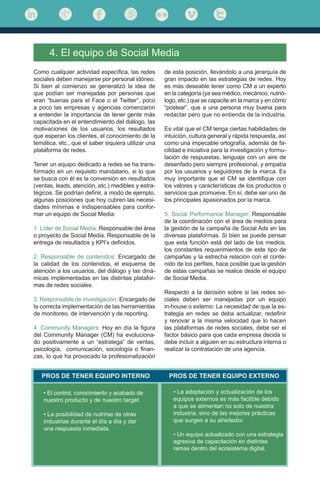 Como cualquier actividad específica, las redes
sociales deben manejarse por personal idóneo.
Si bien al comienzo se generalizó la idea de
que podían ser manejadas por personas que
eran “buenas para el Face o el Twitter”, poco
a poco las empresas y agencias comenzaron
a entender la importancia de tener gente más
capacitada en el entendimiento del diálogo, las
motivaciones de los usuarios, los resultados
que esperan los clientes, el conocimiento de la
temática, etc., que el saber siquiera utilizar una
plataforma de redes.
Tener un equipo dedicado a redes se ha trans-
formado en un requisito mandatario, si lo que
se busca con él es la conversión en resultados
(ventas, leads, atención, etc.) medibles y estra-
tégicos. Se podrían definir, a modo de ejemplo,
algunas posiciones que hoy cubren las necesi-
dades mínimas e indispensables para confor-
mar un equipo de Social Media:
1. Líder de Social Media: Responsable del área
o proyecto de Social Media. Responsable de la
entrega de resultados y KPI’s definidos.
2. Responsable de contenidos: Encargado de
la calidad de los contenidos, el esquema de
atención a los usuarios, del diálogo y las diná-
micas implementadas en las distintas platafor-
mas de redes sociales.
3. Responsable de investigación: Encargado de
la correcta implementación de las herramientas
de monitoreo, de intervención y de reporting.
4. Community Managers: Hoy en día la figura
del Community Manager (CM) ha evoluciona-
do positivamente a un “estratega” de ventas,
psicología, comunicación, sociología o finan-
zas, lo que ha provocado la profesionalización
4. El equipo de Social Media
de esta posición, llevándolo a una jerarquía de
gran impacto en las estrategias de redes. Hoy
es más deseable tener como CM a un experto
en la categoría (ya sea médico, mecánico, nutrió-
logo, etc.) que se capacite en la marca y en cómo
“postear”, que a una persona muy buena para
redactar pero que no entienda de la industria.
Es vital que el CM tenga ciertas habilidades de
intuición, cultura general y rápida respuesta, así
como una impecable ortografía, además de fa-
cilidad e iniciativa para la investigación y formu-
lación de respuestas, lenguaje con un aire de
desenfado pero siempre profesional, y empatía
por los usuarios y seguidores de la marca. Es
muy importante que el CM se identifique con
los valores y características de los productos o
servicios que promueve. En sí, debe ser uno de
los principales apasionados por la marca.
5. Social Performance Manager: Responsable
de la coordinación con el área de medios para
la gestión de la campaña de Social Ads en las
diversas plataformas. Si bien se puede pensar
que esta función está del lado de los medios,
los constantes requerimientos de este tipo de
campañas y la estrecha relación con el conte-
nido de los perfiles, hace posible que la gestión
de estas campañas se realice desde el equipo
de Social Media.
Respecto a la decisión sobre si las redes so-
ciales deben ser manejadas por un equipo
in-house o externo: La necesidad de que la es-
trategia en redes se deba actualizar, redefinir
y renovar a la misma velocidad que lo hacen
las plataformas de redes sociales, debe ser el
factor básico para que cada empresa decida si
debe incluir a alguien en su estructura interna o
realizar la contratación de una agencia.
PROS DE TENER EQUIPO INTERNO PROS DE TENER EQUIPO EXTERNO
• El control, conocimiento y acabado de
nuestro producto y de nuestro target.
• La posibilidad de nutrirse de otras
industrias durante el día a día y dar
una respuesta inmediata.
• La adaptación y actualización de los
equipos externos es más factible debido
a que se alimentan no solo de nuestra
industria, sino de las mejores prácticas
que surgen a su alrededor.
• Un equipo actualizado con una estrategia
agresiva de capacitación en distintas
ramas dentro del ecosistema digital.
 