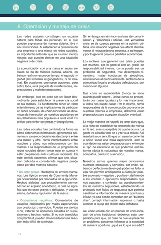 14
Las redes sociales constituyen un espacio
natural para todas las personas, en el que
pueden expresarse de manera abierta, libre y
sin restricciones. Al establecer la presencia de
una empresa o una marca en redes sociales,
es importante entender que se asumen ciertos
riesgos que pueden derivar en una situación
negativa o de crisis.
La comunicación con una marca en redes so-
ciales se da de manera pública, abierta, en
tiempo real (no reconoce tiempo, ni espacio) y
global (sin fronteras ni geográficas, ni de idio-
ma). En ocasiones promueve acciones, pero
sobre todo, está plagada de interferencias, im-
precisiones y malinterpretaciones.
Sin embargo, este no debe ser un factor des-
motivante para establecer la presencia social
de las marcas. Es fundamental tener un claro
entendimiento de las implicaciones de participar
en redes sociales, de cómo funcionan las diná-
micas de interacción de nuestros seguidores en
las plataformas más populares a nivel local. Es
crítico para evitar sorpresas y decepciones.
Las redes sociales han cambiado la forma en
cómo obtenemos información, generamos opi-
niones y tomamos decisiones de compra entre
una marca y otra, cómo interactuamos entre
nosotros y cómo nos relacionamos con las
marcas. Los responsables de un programa de
redes sociales deben tomar esto en cuenta y
estar preparados ante cualquier incidente. En
este sentido podemos afirmar que una situa-
ción delicada o considerada negativa puede
darse por dos motivos básicos:
• Un error propio: Hablamos de errores huma-
nos. Los típicos errores de Community Mana-
ger ocasionados por descuidos en la ejecución.
Hechos aislados que probablemente perma-
nezcan en el plano anecdótico, lo cual no signi-
fica que no sean graves o delicados, y que en
efecto, dañan la reputación de la marca.
• Comentarios negativos: Comentarios de
usuarios propiciados por malas experiencias
con productos o servicios. Pueden ser ciertos
o no, tratarse de opiniones basadas en supo-
siciones o hechos reales. Si no son atendidos
con prontitud, pueden desencadenar una reac-
ción más difícil de controlar.
6. Operación y manejo de crisis
Sin embargo, en términos estrictos de comuni-
cación y Relaciones Públicas, una verdadera
crisis se da cuando permea en la opinión pú-
blica una situación negativa que afecta directa-
mente al negocio de una empresa, a su imagen,
y por lo general provoca pérdidas económicas.
Los motivos que generan una crisis pueden
ser muchos, por lo general con un grado de
responsabilidad interna, como puede ser un
problema de seguridad, mal desempeño fi-
nanciero, malas conductas de ejecutivos,
afectaciones al medio ambiente, rechazo de la
comunidad local o productos defectuosos, por
mencionar algunos.
Una crisis es impredecible (nunca se sabe
cuándo puede ocurrir), única (nunca se presen-
tarán dos casos iguales) y lo más importante:
a todos nos puede pasar. Por lo mismo, como
responsables de la comunicación uno-a-uno de
nuestras marcas o empresas, debemos estar
preparados para cualquier situación eventual.
La mejor manera de hacerlo es tener claro que,
a la hora de establecer tu presencia de marca
en la red, eres susceptible de que te ocurra. La
gente va a hablar mal de ti y te va a criticar. Así
resultará muy sencillo que un usuario comente
u opine sobre una mala experiencia, ante lo
cual debemos estar preparados para entender
el tipo de escenario al que podemos enfren-
tarnos (dada la naturaleza de nuestra marca,
compañía, producto o servicio).
Nosotros somos quienes mejor conocemos
nuestros productos y servicios, por ende, sa-
bemos perfectamente en qué podemos fallar y
eso nos permite anticiparnos a cualquier posi-
ble escenario –negativo o positivo–, definiendo
a los voceros o ejecutivos responsables que
nos ayudarán a contestar los cuestionamien-
tos de nuestros seguidores, estableciendo un
protocolo con flujos de respuesta que permita
canalizar la información de manera oportuna y
eficaz, ya sea desde contestar con un “buenos
días”, corregir información imprecisa o hasta
atender la queja del cliente más enfadado.
Así como ocurre con un manual de comunica-
ción de crisis tradicional, debemos estar pre-
parados para que, en caso de que se presente
un problema, podamos informar a la sociedad
de manera oportuna: ¿qué es lo que sucedió?
 