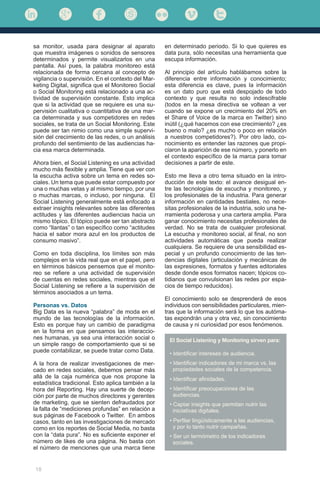 18
sa monitor, usada para designar al aparato
que muestra imágenes o sonidos de sensores
determinados y permite visualizarlos en una
pantalla. Así pues, la palabra monitoreo está
relacionada de forma cercana al concepto de
vigilancia o supervisión. En el contexto del Mar-
keting Digital, significa que el Monitoreo Social
o Social Monitoring está relacionado a una ac-
tividad de supervisión constante. Esto implica
que si la actividad que se requiere es una su-
pervisión cualitativa o cuantitativa de una mar-
ca determinada y sus competidores en redes
sociales, se trata de un Social Monitoring. Este
puede ser tan nimio como una simple supervi-
sión del crecimiento de las redes, o un análisis
profundo del sentimiento de las audiencias ha-
cia esa marca determinada.
Ahora bien, el Social Listening es una actividad
mucho más flexible y amplia. Tiene que ver con
la escucha activa sobre un tema en redes so-
ciales. Un tema que puede estar compuesto por
una o muchas vetas y al mismo tiempo, por una
o muchas marcas, o incluso, por ninguna. El
Social Listening generalmente está enfocado a
extraer insights relevantes sobre las diferentes
actitudes y las diferentes audiencias hacia un
mismo tópico. El tópico puede ser tan abstracto
como “llantas” o tan específico como “actitudes
hacia el sabor mora azul en los productos de
consumo masivo”.
Como en toda disciplina, los límites son más
complejos en la vida real que en el papel, pero
en términos básicos pensemos que el monito-
reo se refiere a una actividad de supervisión
de cuentas en redes sociales, mientras que el
Social Listening se refiere a la supervisión de
términos asociados a un tema.
Personas vs. Datos
Big Data es la nueva “palabra” de moda en el
mundo de las tecnologías de la información.
Esto es porque hay un cambio de paradigma
en la forma en que pensamos las interaccio-
nes humanas, ya sea una interacción social o
un simple rasgo de comportamiento que si se
puede contabilizar, se puede tratar como Data.
A la hora de realizar investigaciones de mer-
cado en redes sociales, debemos pensar más
allá de la caja numérica que nos propone la
estadística tradicional. Esto aplica también a la
hora del Reporting. Hay una suerte de decep-
ción por parte de muchos directores y gerentes
de marketing, que se sienten defraudados por
la falta de “mediciones profundas” en relación a
sus páginas de Facebook o Twitter. En ambos
casos, tanto en las investigaciones de mercado
como en los reportes de Social Media, no basta
con la “data pura”. No es suficiente exponer el
número de likes de una página. No basta con
el número de menciones que una marca tiene
en determinado periodo. Si lo que quieres es
data pura, sólo necesitas una herramienta que
escupa información.
Al principio del artículo hablábamos sobre la
diferencia entre información y conocimiento;
esta diferencia es clave, pues la información
es un dato puro que está despojado de todo
contexto y que resulta no solo indescifrable
(todos en la mesa directiva se voltean a ver
cuando se expone un crecimiento del 20% en
el Share of Voice de la marca en Twitter) sino
inútil (¿qué hacemos con ese crecimiento? ¿es
bueno o malo? ¿es mucho o poco en relación
a nuestros competidores?). Por otro lado, co-
nocimiento es entender las razones que propi-
ciaron la aparición de ese número, y ponerlo en
el contexto específico de la marca para tomar
decisiones a partir de este.
Esto me lleva a otro tema situado en la intro-
ducción de este texto: el avance desigual en-
tre las tecnologías de escucha y monitoreo, y
los profesionales de la industria. Para generar
información en cantidades bestiales, no nece-
sitas profesionales de la industria, solo una he-
rramienta poderosa y una cartera amplia. Para
ganar conocimiento necesitas profesionales de
verdad. No se trata de cualquier profesional.
La escucha y monitoreo social, al final, no son
actividades automáticas que pueda realizar
cualquiera. Se requiere de una sensibilidad es-
pecial y un profundo conocimiento de las ten-
dencias digitales (articulación y mecánicas de
las expresiones, formatos y fuentes editoriales
desde donde esos formatos nacen; tópicos co-
tidianos que convulsionan las redes por espa-
cios de tiempo reducidos).
El conocimiento solo se desprenderá de esos
individuos con sensibilidades particulares, mien-
tras que la información será lo que los autóma-
tas expondrán una y otra vez, sin conocimiento
de causa y ni curiosidad por esos fenómenos.
El Social Listening y Monitoring sirven para:
• Identificar intereses de audiencia.
• Identificar indicadores de mi marca vs. las 	
propiedades sociales de la competencia.
• Identificar afinidades.
• Identificar preocupaciones de las 	
audiencias.
• Captar insights que permitan nutrir las 	
iniciativas digitales.
• Perfilar lingüísticamente a las audiencias,
y por lo tanto nutrir campañas.
• Ser un termómetro de los indicadores 	
sociales.
 