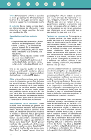 20
Temas: Para seleccionar un tema en específico
se tienen que optimizar los diferentes temas en
las áreas de la marca, para conocer los requeri-
mientos de negocio y las necesidades del usuario.
El contenido: Es una mezcla compleja de pie-
zas interconectadas de información y cada
pieza tiene un trabajo específico. Se tienen
que considerar las 5Rs.
Capacidad de creación de contenido.
5Rs:
que acompañan a futuros padres y a quienes
ya lo son, en la travesía del crecimiento de sus
hijos. Cinépolis®
, Cinemex®
y Universal®
son
referentes para saber qué viene en el cine. Lo
que en tiempos anteriores se encontraba en la
prensa y en revistas, ahora en digital se vuel-
ve una necesidad que las marcas aprovechan
para relacionarse con un consumidor que no
sabe qué ver (en este caso en el cine).
Facilitador de conversiones: Encontramos en
la industria turística y de viajes que los con-
tenidos son clave en la toma de decisiones. A
través de plataformas como Tripadvisor®
, los
mismos usuarios califican y opinan con mayor
frecuencia y soltura sobre diversos prestado-
res de servicios turísticos como aerolíneas,
hoteles, restaurantes, entre otros. En ese
sentido, las marcas de este segmento se su-
man a la creación de contenidos que aclaren
y detallen lo que ofrecen, así como a inicia-
tivas que van construyendo la generación de
la demanda a los destinos, como es el caso
de Air France®
y Aeromexico®
, impulsando los
destinos a los que viajan.
Lo mismo sucede en lo relativo al e-commerce,
encontramos compañías que a través de la ge-
neración de contenidos sobre sus soluciones y
productos, incentivan la visita a sus tiendas en
línea proyectando o perfilando una transacción
que bien puede suceder en línea o en piso de
venta. Encontramos el caso de Coppel, que a
través de Facebook aprovecha para impulsar
a sus consumidores potenciales a tener una
compra informada: ¿cómo seleccionar una bi-
cicleta? ¿cómo escoger una llanta? ¿qué tipo
de maleta es para mis necesidades? Al apoyar
desde lo básico, los contenidos cumplen un rol
importante que fomenta la conversión.
El grupo estadounidense Pearl Jam también
realizó una estrategia de contenidos para im-
pulsar el lanzamiento de su disco en 2013.
Partió de un teaser en el que se daba una sor-
presa: el anuncio de su gira y la liberación de
boletos para esta. Con la liberación pausada
a través de su canal de YouTube y la genera-
ción de videos de contexto con canciones del
disco como fondo, la campaña fue creciendo a
través de la presentación de nuevos conteni-
dos, culminando con el lanzamiento del disco
“Lightning Bolt”, que se encontraba a la venta
a través de iTunes, Play Store, y disponible
para escucharse en Spotify. Encontramos que
la estrategia de contenidos no debe limitarse a
textos, puede incluir múltiples formatos.
• Requirements (Requerimientos): ¿El con	 	
tenido es requerido por alguna razón?
• Reach (Alcance): ¿Qué audiencias se 	 	
piensan alcanzar con el contenido?
• Relevance (Relevancia): ¿Qué tan impor-		
tante e interesante es el contenido para
la audiencia.
• Richness (Valor): ¿Qué tan valioso o único 	
se puede hacer el contenido?
• Revenue (Ingreso): ¿De qué manera el 	
contenido afecta las actividades (ventas 		
del producto, ventas de publicidad, etc.)?
Este tipo de preguntas puede ir en diversos
tenores. A continuación pondremos algunos
ejemplos de casos que se han presentado en
distintos foros y eventos de IAB México:
Crisis: Una aerolínea mexicana sufría un mo-
mento de crisis debido a un conflicto de huelga
con sus sobrecargos. En este sentido la em-
presa, junto con su agencia de redes sociales,
se encargó de identificar aquellos mensajes
generados por los usuarios, desde quejas,
preocupaciones, noticias, entre otros. En con-
junto con el área de comunicación de la aero-
línea, se definieron los mensajes que pudieran
aclarar las dudas, y con base en comunicación
y contenidos se enfrentó esa problemática.
Relacionamiento con el consumidor: Existen
múltiples casos de marcas que generan con-
tenidos para estar más cerca de sus consumi-
dores a través de puntos de conexión, no de
marca. En este sentido encontramos iniciativas
de marcas de consumo masivo, por ejemplo
Kraft®
, Knorr®
y Barilla®
generan recetas que
facilitan a sus consumidores potenciales la res-
puesta a la terrible pregunta ¿qué cocino hoy?
Marcas como Coca-Cola®
y Lanix®
generan
iniciativas más enfocadas al entretenimiento
a través de plataformas como Coca-Cola TV®
y el canal de YouTube La Lata. Marcas como
Kleen Bebé®
y Huggies®
aportan contenidos
 