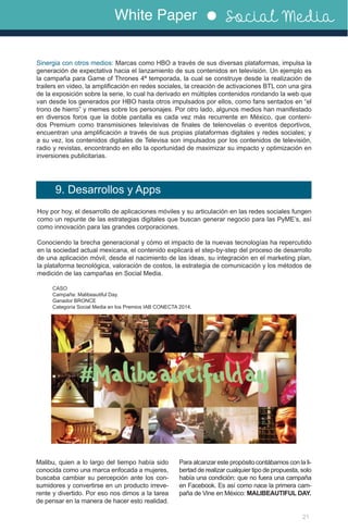 White Paper Social Media
21
Sinergia con otros medios: Marcas como HBO a través de sus diversas plataformas, impulsa la
generación de expectativa hacia el lanzamiento de sus contenidos en televisión. Un ejemplo es
la campaña para Game of Thrones 4ª temporada, la cual se construye desde la realización de
trailers en video, la amplificación en redes sociales, la creación de activaciones BTL con una gira
de la exposición sobre la serie, lo cual ha derivado en múltiples contenidos rondando la web que
van desde los generados por HBO hasta otros impulsados por ellos, como fans sentados en “el
trono de hierro” y memes sobre los personajes. Por otro lado, algunos medios han manifestado
en diversos foros que la doble pantalla es cada vez más recurrente en México, que conteni-
dos Premium como transmisiones televisivas de finales de telenovelas o eventos deportivos,
encuentran una amplificación a través de sus propias plataformas digitales y redes sociales; y
a su vez, los contenidos digitales de Televisa son impulsados por los contenidos de televisión,
radio y revistas, encontrando en ello la oportunidad de maximizar su impacto y optimización en
inversiones publicitarias.
Hoy por hoy, el desarrollo de aplicaciones móviles y su articulación en las redes sociales fungen
como un repunte de las estrategias digitales que buscan generar negocio para las PyME’s, así
como innovación para las grandes corporaciones.
Conociendo la brecha generacional y cómo el impacto de la nuevas tecnologías ha repercutido
en la sociedad actual mexicana, el contenido explicará el step-by-step del proceso de desarrollo
de una aplicación móvil, desde el nacimiento de las ideas, su integración en el marketing plan,
la plataforma tecnológica, valoración de costos, la estrategia de comunicación y los métodos de
medición de las campañas en Social Media.
Malibu, quien a lo largo del tiempo había sido
conocida como una marca enfocada a mujeres,
buscaba cambiar su percepción ante los con-
sumidores y convertirse en un producto irreve-
rente y divertido. Por eso nos dimos a la tarea
de pensar en la manera de hacer esto realidad.
9. Desarrollos y Apps
CASO
Campaña: Malibeautiful Day.
Ganador BRONCE
Categoría Social Media en los Premios IAB CONECTA 2014.
Para alcanzar este propósito contábamos con la li-
bertad de realizar cualquier tipo de propuesta, solo
había una condición: que no fuera una campaña
en Facebook. Es así como nace la primera cam-
paña de Vine en México: MALIBEAUTIFUL DAY.
	
  
 