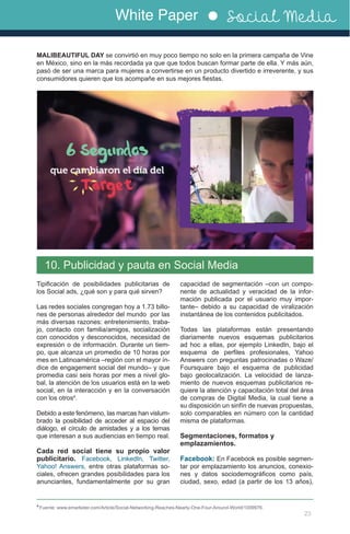 White Paper Social Media
23
10. Publicidad y pauta en Social Media
Tipificación de posibilidades publicitarias de
los Social ads, ¿qué son y para qué sirven?
Las redes sociales congregan hoy a 1.73 billo-
nes de personas alrededor del mundo por las
más diversas razones: entretenimiento, traba-
jo, contacto con familia/amigos, socialización
con conocidos y desconocidos, necesidad de
expresión o de información. Durante un tiem-
po, que alcanza un promedio de 10 horas por
mes en Latinoamérica –región con el mayor ín-
dice de engagement social del mundo– y que
promedia casi seis horas por mes a nivel glo-
bal, la atención de los usuarios está en la web
social, en la interacción y en la conversación
con los otros4
.
Debido a este fenómeno, las marcas han vislum-
brado la posibilidad de acceder al espacio del
diálogo, el círculo de amistades y a los temas
que interesan a sus audiencias en tiempo real.
Cada red social tiene su propio valor
publicitario. Facebook, LinkedIn, Twitter,
Yahoo! Answers, entre otras plataformas so-
ciales, ofrecen grandes posibilidades para los
anunciantes, fundamentalmente por su gran
MALIBEAUTIFUL DAY se convirtió en muy poco tiempo no solo en la primera campaña de Vine
en México, sino en la más recordada ya que que todos buscan formar parte de ella. Y más aún,
pasó de ser una marca para mujeres a convertirse en un producto divertido e irreverente, y sus
consumidores quieren que los acompañe en sus mejores fiestas.
4
Fuente: www.emarketer.com/Article/Social-Networking-Reaches-Nearly-One-Four-Around-World/1009976.
capacidad de segmentación –con un compo-
nente de actualidad y veracidad de la infor-
mación publicada por el usuario muy impor-
tante– debido a su capacidad de viralización
instantánea de los contenidos publicitados.
Todas las plataformas están presentando
diariamente nuevos esquemas publicitarios
ad hoc a ellas, por ejemplo LinkedIn, bajo el
esquema de perfiles profesionales, Yahoo
Answers con preguntas patrocinadas o Waze/
Foursquare bajo el esquema de publicidad
bajo geolocalización. La velocidad de lanza-
miento de nuevos esquemas publicitarios re-
quiere la atención y capacitación total del área
de compras de Digital Media, la cual tiene a
su disposición un sinfín de nuevas propuestas,
solo comparables en número con la cantidad
misma de plataformas.
Segmentaciones, formatos y
emplazamientos.
Facebook: En Facebook es posible segmen-
tar por emplazamiento los anuncios, conexio-
nes y datos sociodemográficos como país,
ciudad, sexo, edad (a partir de los 13 años),
	
  
 