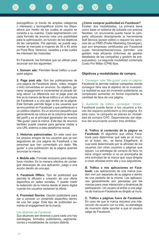 24
psicográficos (a través de amplias categorías
o intereses) y tecnográficos (como los dispo-
sitivos por medio de los cuales el usuario se
conecta a su cuenta). Cada segmentación con
cada formato de anuncio crea una posibilidad
para la optimización, en función de los objetivos
de las campañas. Por ejemplo, se puede seg-
mentar el mercado a mujeres de 35 a 45 años
en Poza Rica, Veracruz, casadas y a las cuales
les interesen las mascotas.
En Facebook, los formatos que se utilizan para
anunciar son los siguientes:
1. Domain ads: Permiten llevar tráfico a cual-
quier página.
2. Page post ads: Son las publicaciones de
una página de Facebook (texto, video, imagen
o link) convertidas en anuncio. Su objetivo, ge-
nerar engagement e incrementar el people tal-
king about. La diferencia con el page post de
link es la manera de llevar tráfico a un sitio fuera
de Facebook o a una app dentro de la página.
Este formato permite llegar a los usuarios que
se encuentran en Facebook y que pertenecen a
un público objetivo. Es un anuncio pequeño que
generalmente se coloca en la columna derecha
del perfil y es el principal generador de nuevos
“Me gusta” para la marca. Este tipo de anuncio
también puede crearse para generar visitas a
una URL externa a esta plataforma social.
3. Historias patrocinadas: En este caso son
los propios amigos de los usuarios que ya son
seguidores de una página de Facebook o las
personas que han comentado y/o dado “Me
gusta” a una publicación de la página quienes
anuncian la marca.
4. Mobile ads: Formato exclusivo para disposi-
tivos móviles. Es la manera efectiva de conse-
guir descargas de una aplicación, juego o una
acción dentro de una app.
5. Facebook Offers: Tipo de publicidad que
permite la difusión y creación de una oferta
específica en redes sociales. Y puede medir
la redención de la misma desde el plano digital
cuando los usuarios reclaman la oferta.
6. Promoted Stories: Opción publicitaria para
dar a conocer un contenido específico dentro
de una fan page. Este tipo de publicidad au-
menta el engagement de la marca.
Los alcances de Facebook.
Sus alcances son diversos y para cada uno hay
estrategias, formatos publicitarios, segmenta-
ciones y modalidades de compra distinta.
¿Cómo comprar publicidad en Facebook?
Existen dos modalidades. La primera tiene
como base un sistema de subasta con precios
flexibles. Un anunciante puede hacer la cam-
paña utilizando directamente la herramienta
Self Service (power editor) o requerir los servi-
cios de un PMD (Prefer Marketing Developer),
que son empresas certificadas por Facebook
cuyas herramientas/servicios permiten una
gestión más eficiente (informes de gestión
detallados de las campañas y gestión de pre-
supuestos). La segunda modalidad contempla
Costo Por Millar (CPM) fijos.
Objetivos y modalidades de compra.
1. Conseguir más “Me gusta” para mi página:
Facebook te permite realizar campañas donde
conseguir fans sea el objetivo de la inversión.
La realidad es que sin inversión publicitaria, es
complicado aumentar en forma importante la
cantidad de fans de una página.
2. Aumento de tráfico, conseguir “clicks”:
Facebook puede llevar a los usuarios a tra-
vés del espacio publicitario a otra página. En
este caso, la campaña se planea en modali-
dad de compra CPC. Dependiendo del obje-
tivo del anunciante existen tres ámbitos:
A. Tráfico al contenido de la página en
Facebook: El algoritmo que utiliza Face-
book para determinar qué sale en el muro,
en el ticker, etc., se llama EdgeRank, el
cual está determinado por la afinidad de los
usuarios con otros usuarios o páginas que
siguen. La estrategia de compra de fans no
tiene ningún sentido si no se acompaña de
otra actividad de la marca que vaya dirigida
a crear afinidad entre ella y sus seguidores.
B. Tráfico a mis aplicaciones en Face-
book: Las aplicaciones de una marca pue-
den vivir por separado de su página o dentro
de una pestaña de la misma. Las aplicacio-
nes generalmente son pensadas por las
marcas para crear interacción y dinámicas de
participación. Un usuario al entrar a una pági-
na de marca en Facebook es dirigido al muro.
C. Tráfico a páginas fuera de Facebook:
En caso de que la marca requiera una inte-
racción de usuario con su sitio, su estrategia
de inversión debe apuntar a que el usuario
salga de Facebook.
 