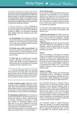 White Paper Social Media
25
3. Descarga / Interacción con aplicaciones móviles:
Esta opción contempla la descarga de aplicaciones
que viven en iTunes o Google Store. Por ello Face-
book ha creado un formato específicamente para
el posicionamiento mobile con el objetivo de que
los usuarios las descarguen o realicen una acción
dentro ellas. Es posible medir en los reportes de las
campañas las descargas obtenidas.
4. Buscar conversiones / Ventas: Facebook es
un canal de venta por las posibilidades de alcan-
ce que hoy existen, con más de 50 millones de
usuarios en México. Es sumamente importante
tener claridad sobre las mediciones que Face-
book permite:
A. Url trackeada: Si se utilizan los Domain
ads a URL externa, las campañas se pueden
cargar con un tracking de un servidor exter-
no. En este caso se medirá desde el servidor
toda la actividad post click.
B. Pixeles para medir conversiones: Se
colocan los pixeles de Facebook en la URL
del anunciante y se miden todas las conver-
siones post impression y post click de cual-
quier formato.
C. View Tag: Es el código de un servidor
externo autorizado que permite al anun-
ciante medir desde su misma plataforma el
performance de sus campañas en Facebook
(cualquier formato, placement, etc.).
5. Llevar al usuario a un evento o a un punto de
venta: Ligar la estrategia digital con acciones
fuera de la red “en la vida real” es fundamental
para muchas marcas. Facebook ofrece las po-
sibilidades para que los usuarios reclamen ofer-
tas en puntos de venta o acudan a un evento.
6.Buscaraudiencias:Seabrendosposibilidades.
A. Base de datos propia: Utilizando la alter-
nativa de custom y lookalike audiences, es po-
sible elegir como parámetro de segmentación
datos propios como un correo electrónico, telé-
fono celular o ID de Facebook para exponer es-
pecíficamente a esos usuarios a la publicidad.
B. Retargeting o Behavioral: Si un anuncian-
te tiene recolectada la data de usuarios con un
sistema de cookies y quiere “reencontrarlos”
en internet, Facebook es también un medio
para hacerlo. Es importante aclarar que en
este caso no se usa la plataforma de Face-
book, sino que debe realizarse con un servidor
autorizado para “Facebook Exchange”
www.facebookpmdcenter.com/category/fbx
válido para dirigir tráfico a una URL externa.
Yahoo Respuestas
En el caso de Yahoo Respuestas permite una
interacción muy particular con sus usuarios.
Dentro de un formato de foro de discusión se
plantean preguntas que, por medio de un sis-
tema de puntaje, los mismos usuarios respon-
den. El usuario por iniciativa propia construye
la red. Yahoo solo modera la interacción, pero
no contesta las preguntas.
Por otro lado, Yahoo Respuestas ofrece a sus
anunciantes dos opciones comerciales para
utilizar la red.
- Pregunta patrocinada. El cliente pauta con
Yahoo y por un periodo de tiempo se le asig-
na un cierto número de categorías. Además
tendrá un lugar privilegiado en los resultados
orgánicos.
- Socio experto. Es el plus que se les da para
que ellos respondan como experto en cierta
categoría, siendo responsables de la comu-
nicación con los usuarios durante el periodo
acordado con Yahoo.
Twitter
Con una creciente comunidad de usuarios,
Twitter es la plataforma que lidera las conver-
saciones en tiempo real. Responsable de la
aparición del concepto de “segunda pantalla”,
la interacción de los espectadores en esta red
social crea nuevas oportunidades respecto a
la programación emitida en TV. Las marcas
pueden aprovechar esta convergencia para
hacerse notar.
Pautar en Twitter
Actualmente Twitter ofrece tres herramientas
combinables entre sí, orientadas a aumentar
la cantidad de seguidores, participar en las in-
teracciones o darle visibilidad a los mensajes
que se publican durante un determinado día.
Las Promoted Accounts o Cuentas Promo-
cionadas son el lugar desde donde el cliente
(empresa, marca, persona pública) emite la
información que lo identifica. La visibilidad que
logra una cuenta a través del producto Promo-
ted Accounts ayuda a crear una comunidad
activa de seguidores que se suma a la logra-
da orgánicamente. Cuanto más grande sea la
base de seguidores, se establecerán más rela-
ciones y el mensaje que el cliente necesite dar
a conocer tendrá mayor difusión.
Los Promoted Tweets o Tweets Promocio-
nados son iguales a los tweets tradicionales,
pero tienen la ventaja adicional de poder llegar
tanto a seguidores potenciales que el clien-
te especifique (la audiencia target que hoy
 