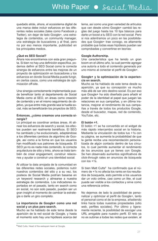 White Paper Social Media
27
quedado atrás, ahora, el ecosistema digital de
una marca debe incluir esfuerzos en las dife-
rentes redes sociales (tales como Facebook y
Twitter), sin dejar de lado Google+, una estra-
tegia de contenidos, un community manager,
una estrategia de buscadores y al final, pero
no por eso menos importante, publicidad en
los principales medios.
¿Qué es SEO Social?
Ahora nos encontramos con esta gran pregun-
ta. Si bien no hay una definición específica, po-
demos definir al SEO Social como la correcta
sinergia de esfuerzos entre las mejoras de un
proyecto de optimización en buscadores y los
esfuerzos en donde Social Media puede fungir,
en ciertos casos, como una estrategia de opti-
mización off-site.
Una sinergia correctamente implementada pue-
de beneficiar tanto al departamento de Social
Media como al SEO, en áreas como creación
de contenido y en el mismo seguimiento de ob-
jetivo, ya que entre más grande sea la huella so-
cial, más se beneficiarán los proyectos de SEO.
Entonces, ¿cómo creamos una correcta si-
nergia?
Lo principal es coordinar ambas áreas. Al ali-
near los esfuerzos de search y social, los efec-
tos pueden ser realmente benéficos. El SEO
ha cambiado y ha evolucionado, adaptándose
a los diferentes cambios de algoritmo de Goo-
gle, así como a la forma en que los usuarios
han modificado sus patrones de búsqueda. El
SEO ya no es nada más contenido, la correcta
arquitectura de sitio y links, ahora se trata tam-
bién de crear engagement, construir relacio-
nes y ayudar a construir una identidad social.
Al utilizar la data arrojada de la comunidad en
las diferentes redes sociales, podemos nutrir
nuestros contenidos del sitio y a su vez, los
posteos de Social Media podrían basarse en
un keyword research y alinearse a nuestra
estrategia de contenidos. Los indicadores re-
portados en el pasado, tanto en search como
en social, no son solo pasado, pueden ser un
gran insight al momento de cambiar la estrate-
gia o darle un giro completo.
La importancia de Google+ como una red
social y un plus para search.
Mucho se ha hablado de este tema desde la
aparición de la red social de Google, y hasta
el momento solo hay una hipótesis acerca del
tema, así como una gran variedad de artículos
que van desde cómo Google+ cambió las re-
glas del juego hasta los 10 tips básicos para
darle un boost a tu SEO con la red social. Pero
si nos adentramos un poco en las posibilida-
des que Google+ trae consigo, es altamente
probable que todas esas hipótesis puedan ser
comprobadas y convertirse en teorías:
Google Authorship.
Una característica que ha tenido un gran
boom en el último año, la cual permite agregar
una autoría a todo el contenido generado por
uno mismo al conectar el perfil de Google+.
Google+ y la optimización de la experien-
cia en search.
Mucho se ha hablado de este tema desde su
aparición, ya que su concepción va mucho
más allá de ser otro destino social. Es por eso
que Google+ ha sido diseñado para añadir el
poder de la identidad al papel que juegan las
relaciones en sus campañas, y en última ins-
tancia, mejorar el rendimiento de sus campa-
ñas a través de todos los productos Google,
desde el buscador, mapas, red de contenido,
YouTube, etc.
El botón +1.
El botón +1 se ha convertido en el widget de
más rápido intercambio social en la historia.
Mediante la vinculación de todos tus +1s con
su página, se aumenta la probabilidad de que
la gente reciba una recomendación persona-
lizada de algún contacto dentro de tus círcu-
los, lo cual permite aumentar el rendimiento
de los anuncios que ya tienes con Google.
Se han observado aumentos significativos de
click-through rates en anuncios de búsqueda
con los +1s.
Si bien Matt Cutts6
ha confirmado que el nú-
mero de +1s no afecta los ranks en los resulta-
dos de búsqueda, esto permite a los usuarios
dar un voto online, casi como un like, el cual
puede ser visible a los contactos y sirve como
una referencia online.
No dejemos de lado la posibilidad de perso-
nalizar y optimizar el perfil de Google+, tanto
el personal como el de la empresa, añadiendo
links hacia todas nuestras propiedades (sitio
web, perfiles sociales). Por último y ligera-
mente reciente, la posibilidad de escoger una
URL amigable para nuestro perfil. El reto ya
no es subirse a todas las redes que existen, el
6
Matt Cutts. Head of the webspam team at Google.
 
