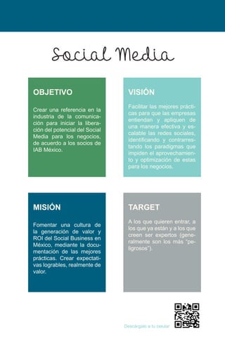 Crear una referencia en la
industria de la comunica-
ción para iniciar la libera-
ción del potencial del Social
Media para los negocios,
de acuerdo a los socios de
IAB México.
Fomentar una cultura de
la generación de valor y
ROI del Social Business en
México, mediante la docu-
mentación de las mejores
prácticas. Crear expectati-
vas logrables, realmente de
valor.
Facilitar las mejores prácti-
cas para que las empresas
entiendan y apliquen de
una manera efectiva y es-
calable las redes sociales,
identificando y contrarres-
tando los paradigmas que
impiden el aprovechamien-
to y optimización de estas
para los negocios.
A los que quieren entrar, a
los que ya están y a los que
creen ser expertos (gene-
ralmente son los más “pe-
ligrosos”).
Descárgalo a tu celular
Social Media
OBJETIVO
MISIÓN
VISIÓN
TARGET
 