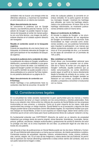 28
verdadero reto es buscar una sinergia entre los
diferentes esfuerzos, y maximizar los beneficios
al verlo traducido en un retorno de inversión.
Mejor descubrimiento de marca.
Ya conocemos lo poderoso que es Google
Search y sus beneficios para las marcas. Con la
adición de Google+ es posible mejorar la expe-
riencia de búsqueda al contar de manera gratui-
ta con una ficha técnica, una imagen de perfil y
enlaces directos en el costado superior derecho
del navegador.
Resalta el contenido social en la búsqueda
orgánica.
Cuando los seguidores de una marca hacen una
búsqueda, el contenido relevante de Google+ es
apto para aparecer en los resultados de búsque-
da orgánica.
Aumenta la audiencia de tu contenido de video.
La publicación de videos en Google+ amplifica su
distribución y aumenta la visibilidad, lo que gene-
ra un mayor número de vistas. Los visitantes a tu
página de Google+ pueden ver videos publicados
en su perfil y también se puede acceder a los vi-
deos publicados en tu canal de YouTube median-
te una pestaña dedicada en su página de G+.
Mejor descubrimiento de contenido con
# Hashtags.
Añadir hashtags a tus publicaciones hace su
contenido más fácil de encontrar. Al escribir “#”
antes de cualquier palabra, la convierte en un
enlace clickable. En la parte superior de todos
tus mensajes Google+ mostrará los hashtags
que utilizaste, así como los hashtags relacio-
nados a tus publicaciones. Al hacer click en los
hashtags relacionados, se mostrarán publica-
ciones similares sobre el mismo tema.
Mejora el rendimiento de AdWords.
Al vincular tu página de Google+ a tus anun-
cios, las recomendaciones de tus seguidores
de Google+ se mostrarán en tus anuncios. Esta
funcionalidad es mejor conocida como anota-
ciones sociales y es una poderosa herramienta
para impulsar la participación. Las marcas que
utilizan anotaciones sociales ven un repunte del
cinco al 10 en porcentaje de clics, y un aumento
en las tasas de conversión en un promedio de
10% a 20%.
Más visibilidad con Gmail.
Gmail ofrece una funcionalidad adicional para
que tus seguidores se conecten con el conte-
nido de tu marca. Al contar con una página de
Google+ verificada, aquella audiencia que ya
recibe comunicaciones vía correo electrónico
puede seguir el perfil de la marca directamente
desde la bandeja de entrada de su correo. Las
publicaciones recientes de Google+ también se
destacan en sus correos, ayudando a clientes
actuales y prospectos a encontrar e involucrarse
con su marca.
En la actualidad las redes sociales representan la gran oportunidad para las marcas y medios
de comunicación de tener un mayor contacto con los consumidores y clientes potenciales. Esto
lleva a una relación más íntima entre los millones de usuarios de Social Media con las empresas
involucradas en ese universo, y viceversa. Como en la gran mayoría de los casos, toda gran
oportunidad trae consigo un riesgo implícito. Social Media no es la excepción y algunos de esos
riesgos pueden llevar a las empresas a tener dificultades legales. Es importante resaltar que quie-
nes trabajen en Social Media, si bien no son expertos en materia legal, deben tener ciertos cono-
cimientos que le sirvan como base para hacer publicaciones libres de cualquier violación a la ley.
Es fundamental entender que COPYRIGHT (Derecho de autor) es un derecho de propiedad
intelectual que protege obras de autoría original, obras literarias, dramáticas, musicales, danza,
pintura, gráficas, esculturas, trabajos audiovisuales y grabaciones de sonido.El derecho de autor
no protege una idea, es la única expresión de una idea. La protección legal de una idea es a
través de una patente.
Actualmente el tipo de publicaciones en Social Media puede ser de dos tipos: Editorial y Comer-
cial. El uso Editorial está relacionado a un tema que es noticioso, de interés periodístico o público.
Contempla eventos de actualidad, deportes, historia, entretenimiento, moda, música, políticos,
arte, ciencia, religión, etc. En el caso de las imágenes y videos dentro del uso Editorial, es permi-
tida la aparición de marcas (Branding) solamente si estas entran dentro del contexto, esto es si
son parte natural de la imagen o video.
12. Consideraciones legales
 