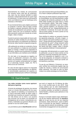White Paper Social Media
29
Generalmente los medios de comunicación
son quienes hacen este tipo de publicacio-
nes, pero hoy las marcas también lo están
haciendo. Independientemente de quién haga
la publicación, la clave para que permanezca
como uso Editorial es que se mantenga como
noticiosa o informativa.
El uso Comercial tiene como objetivo promover
un producto o servicio. Esto se logra a través
de implicar o generar asociación entre los ele-
mentos de la publicación (una persona, organi-
zación, marca, etc.) con un producto o servicio.
Esta asociación puede ser a través de un texto,
imagen, video o música.
Cuando la persona responsable de hacer publi-
caciones en redes sociales de una marca, ten-
ga la duda sobre si su publicación es Editorial o
Comercial, debe hacerse la siguiente pregunta:
¿Mi publicación es similar en contenido y forma
a lo que publicaría un medio de comunicación
sobre un evento o noticia? Si la respuesta es
afirmativa, significa que la publicación se apega
al uso informativo y se mantiene como Editorial.
Por otro lado, si la respuesta es negativa, es
porque la publicación promueve una marca,
ofrece una promoción, publicita un producto o
servicio y/o explota comercialmente la imagen
de un personaje, locación, objeto, etc. Por lo
tanto es de uso Comercial.
En caso de tener alguna duda en la respuesta
a las preguntas arriba planteadas, es altamen-
te recomendable asesorarse con expertos en
propiedad intelectual para verificar la estrategia
que cada empresa tiene para Social Media, pre-
vio a hacer cualquier publicación bajo duda.
Otro tema de interés desde la perspectiva legal
en Social Media, es el de licenciamiento y pago
de regalías del contenido publicado en las dis-
tintas redes sociales que cada marca y medio
de comunicación utilizan. Todo texto, imagen,
video y canción publicados o que van a publi-
carse, generan regalías y es necesario contar
con la licencia de uso, independientemente si
es Editorial o Comercial. Si el autor del conte-
nido es quien publica, él mismo cuenta con los
derechos para hacerlo.
Para clarificar lo anterior es necesario hacerse
las siguientes preguntas: ¿El texto, imagen, vi-
deo o canción que quiero publicar es de mi au-
toría? ¿Tengo permiso para publicarlo? ¿Tengo
los derechos de autor? ¿Tengo derecho sobre
las personas, objetos, locaciones, etc., que es-
tán dentro del texto, imagen, video o canción
para explotarlos Editorial o Comercialmente?
Si respondes afirmativamente se puede hacer
la publicación, ya que la marca cuenta con los
permisos y licencias necesarias para hacerlo.
Pero si la respuesta es negativa a una o va-
rias de las preguntas, es necesario contactar a
aquella persona física o moral que cuente con
los derechos y permisos.
Ya sea de uso Editorial o Comercial, es nece-
sario verificar las condiciones legales bajo las
cuales las marcas y medios de comunicación
están operando. Con base en esto se desa-
rrollará una sólida estrategia de Social Media.
Las redes sociales como nueva oportuni-
dad para el gaming.
A través de estrategias de gaming, las marcas
crean un vínculo más profundo con los usua-
rios, dejando el marketing o el awareness de
la marca escondido detrás de algún juego o
actividad que incentiva al usuario a permane-
cer más tiempo con la marca. Los usuarios
que conviven con la marca, se convierten en
embajadores de la misma, compartiendo con-
tenido y materiales que generan difusión y ex-
panden el uso de nuestro juego.
Los pronósticos para la Gamificación estiman
13. Gamificación
7
Fuente: Business Insider, Diciembre 2013.
http://www.businessinsider.com/gamificación-set-to-become-a-multibillion-dollar-market-2013-12
que será un negocio de 2.8 billones de dóla-
res a nivel mundial para el año 20167
. Esta
nueva práctica que se está implementando
en diferentes áreas como recursos humanos y
en cambios sociales, es también lo suficiente-
mente flexible y atractiva para aplicarse en las
redes sociales.
Aunque el concepto todavía sigue afinándose,
una de las mejores definiciones de Gamifica-
ción es la que nos da uno de sus máximos
promotores, Gabe Zichermann, quien la define
como “el proceso de usar diseño y dinámicas
de juego para la solución de problemas, y para
incrementar el engagement con las audiencias”.
 