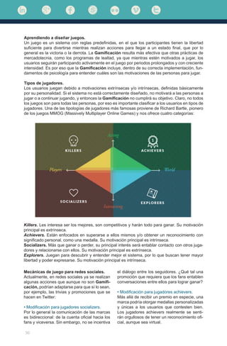 30
Aprendiendo a diseñar juegos.
Un juego es un sistema con reglas predefinidas, en el que los participantes tienen la libertad
suficiente para divertirse mientras realizan acciones para llegar a un estado final, que por lo
general es la victoria o la derrota. La Gamificación resulta más efectiva que otras prácticas de
mercadotecnia, como los programas de lealtad, ya que mientras estén motivados a jugar, los
usuarios seguirán participando activamente en el juego por periodos prolongados y con creciente
intensidad. Es por eso que la Gamificación incluye, dentro de su correcta implementación, fun-
damentos de psicología para entender cuáles son las motivaciones de las personas para jugar.
Tipos de jugadores.
Los usuarios juegan debido a motivaciones extrínsecas y/o intrínsecas, definidas básicamente
por su personalidad. Si el sistema no está correctamente diseñado, no motivará a las personas a
jugar o a continuar jugando, y entonces la Gamificación no cumplirá su objetivo. Claro, no todos
los juegos son para todas las personas, por eso es importante clasificar a los usuarios en tipos de
jugadores. Una de las tipologías de jugadores más famosas proviene de Richard Bartle, pionero
de los juegos MMOG (Massively Multiplayer Online Games) y nos ofrece cuatro categorías:
Mecánicas de juego para redes sociales.
Actualmente, en redes sociales ya se realizan
algunas acciones que aunque no son Gamifi-
cación, podrían adaptarse para que sí lo sean,
por ejemplo, las trivias y promociones que se
hacen en Twitter:
• Modificación para jugadores socializers.
Por lo general la comunicación de las marcas
es bidireccional: de la cuenta oficial hacia los
fans y viceversa. Sin embargo, no se incentiva
Killers. Les interesa ser los mejores, son competitivos y harán todo para ganar. Su motivación
principal es extrínseca.
Achievers. Están enfocados en superarse a ellos mismos y/o obtener un reconocimiento con
significado personal, como una medalla. Su motivación principal es intrínseca.
Socializers. Más que ganar o perder, su principal interés será entablar contacto con otros juga-
dores y relacionarse con ellos. Su motivación principal es extrínseca.
Explorers. Juegan para descubrir y entender mejor el sistema, por lo que buscan tener mayor
libertad y poder expresarse. Su motivación principal es intrínseca.
el diálogo entre los seguidores. ¿Qué tal una
promoción que requiera que los fans entablen
conversaciones entre ellos para lograr ganar?
• Modificación para jugadores achievers.
Más allá de recibir un premio en especie, una
marca podría otorgar medallas personalizadas
y únicas a los usuarios que contesten bien.
Los jugadores achievers realmente se senti-
rán orgullosos de tener un reconocimiento ofi-
cial, aunque sea virtual.
	
  
 