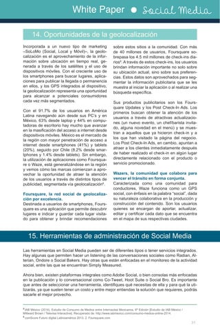White Paper Social Media
31
8
IAB México (2014). Estudio de Consumo de Medios entre Internautas Mexicanos, 6ª Edición [Estudio de IAB México /
Millward Brown / Televisa Interactive]. Recuperado de: http://www.iabmexico.com/consumo-medios-online-2014.
9
comScore Futuro digital Latinoamérica 2013. 2. Foursquare.com
Incorporada a un nuevo tipo de marketing
–SoLoMo (Social, Local y Móvil)–, la geolo-
calización es el aprovechamiento de la infor-
mación sobre ubicación en tiempo real, ge-
nerada a través de los satélites y el uso de
dispositivos móviles. Con el creciente uso de
los smartphones para buscar lugares, aplica-
ciones para publicar la llegada o permanencia
en ellos, y los GPS integrados al dispositivo,
la geolocalización representa una oportunidad
para alcanzar a potenciales consumidores
cada vez más segmentados.
Con el 91.7% de los usuarios en América
Latina navegando aún desde sus PC’s y en
México, 63% desde laptop y 44% en compu-
tadoras de escritorio hay mucho que avanzar
en la masificación del acceso a internet desde
dispositivos móviles. México es el mercado de
la región con mayor penetración de acceso a
internet desde smartphones (41%) y tablets
(20%), seguido por Chile (8.2% desde smar-
tphones y 1.4% desde tablets). Sin embargo,
la utilización de aplicaciones como Foursqua-
re o Waze, está generalizándose en la región
y vemos cómo las marcas comienzan a apro-
vechar la oportunidad de atraer la atención
de los usuarios a través de distintos tipos de
publicidad, segmentada vía geolocalización8
.
Foursquare, la red social de geolocaliza-
ción por excelencia.
Destinada a usuarios de smartphones, Fours-
quare es una aplicación que permite descubrir
lugares e indicar y guardar cada lugar visita-
do para obtener y brindar recomendaciones
14. Oportunidades de la geolocalización
sobre estos sitios a la comunidad. Con más
de 40 millones de usuarios, Foursquare so-
brepasa los 4.5 mil millones de check-ins dia-
rios9
. A través de estos check-ins, los usuarios
brindan información importante no solo sobre
su ubicación actual, sino sobre sus preferen-
cias. Estos datos son aprovechados para seg-
mentar la información publicitaria que se les
muestra al iniciar la aplicación o al realizar una
búsqueda específica.
Sus productos publicitarios son los Fours-
quare Updates y los Post Check-In Ads. Los
primeros buscan obtener la atención de los
usuarios a través de atractivas actualizacio-
nes (un nuevo evento, un chef/barista invita-
do, alguna novedad en el menú) y se mues-
tran a aquellos que ya hicieron check-in y a
los que han visitado la página del negocio.
Los Post Check-In Ads, en cambio, apuntan a
atraer a los clientes inmediatamente después
de haber realizado el check-in en algún lugar
directamente relacionado con el producto o
servicio promocionado.
Wazers, la comunidad que colabora para
vencer el tránsito en forma conjunta.
Caracterizada como una comunidad para
conductores, Waze funciona como un GPS
social, con énfasis en la palabra “social”, dada
su naturaleza colaborativa en la producción y
construcción del contenido. Son los usuarios
quienes se encargan de aportar, actualizar,
editar y certificar cada dato que se encuentra
en el mapa de sus respectivas ciudades.
15. Herramientas de administración de Social Media
Las herramientas en Social Media pueden ser de diferentes tipos o tener servicios integrados.
Hay algunas que permiten hacer un listening de las conversaciones sociales como Radian, Al-
terian, Ondore o Social Bakers. Hay otras que están enfocadas en el monitoreo de la actividad
social, entre las que se encuentran Simply Measured.
Ahora bien, existen plataformas integrales como Adobe Social, o bien consolas más enfocadas
en la publicación y lo conversacional como Co-Tweet, Hoot Suite o Social Bro. Es importante
que antes de seleccionar una herramienta, identifiques qué necesitas de ella y para qué la uti-
lizarás, ya que suelen tener un costo y entre mejor entiendas la solución que requieres, podrás
sacarle el mejor provecho.
 