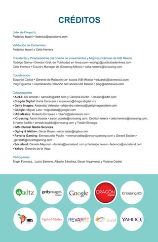 Líder de Proyecto
Federico Isuani • federico@socialand.com
Validación de Contenidos
Federico Isuani y Celia Herrera
Presidente y Vicepresidente del Comité de Lineamientos y Mejores Prácticas de IAB México
Rodrigo Gama • Director Gral. de Publicidad en línea.com • rodrigo@publicidadenlinea.com
Celia Herrera • Country Manager de iCrossing México • celia.herrera@icrossing.com
Coordinación
Eduardo Carbia • Gerente de Relación con socios IAB México • eduardo@iabmexico.com
Ping Figueroa • Coordinación Relación con socios IAB México • ping@iabmexico.com
Colaboradores
• ADTZ: Sol Arnedo • sarnedo@adtz.com y Carolina Durán • cduran@adtz.com
• Dragón Digital: Karla Cerecero • kcerecero@dragondigital.mx
• Getty Images: Alejandro Valencia • alejandro.valencia@gettyimageslatam.com
• Google: Miguel Lara • miguellara@google.com
• IAB México: Roberto Enríquez • roberto@iabmexico.com
• iCrossing: Aaron Acosta • aaron.acosta@icrossing.com, Cecilia Herrera • celia.herrera@icrossing.com,
Ernesto Badillo • ernesto.badillo@icrossing.com y Tristán Elosegui
• IMS Internet Media Services
• Ogilvy & Mather: Oscar Rojas • oscar.rojas@ogilvy.com
• Revarts Gaming: Emmanuelle Paulin • emmanuellep@revartsgaming.com y Gerard Bastien •
gerardb@revartsgaming.com
• Socialand: Daniela Meymar • daniela@socialand.com y Federico Isuani • federico@socialand.com
• Yahoo: Gerardo de la Vega
Participantes
Engel Fonseca, Lucía Serrano, Alberto Sánchez, Oscar Arzamendi y Viviana Cediel.
CRÉDITOS
 