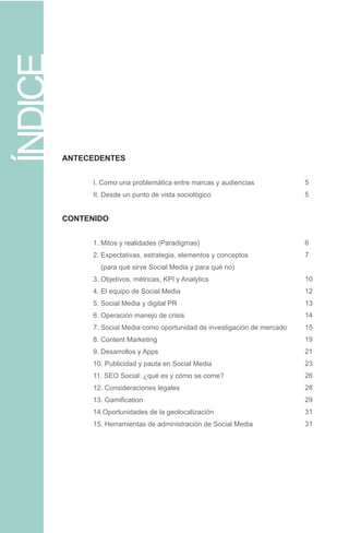 ANTECEDENTES
	 I. Como una problemática entre marcas y audiencias
	 II. Desde un punto de vista sociológico			
	
CONTENIDO
	
	 1. Mitos y realidades (Paradigmas)
	 2. Expectativas, estrategia, elementos y conceptos
	 (para qué sirve Social Media y para qué no)
	 3. Objetivos, métricas, KPI y Analytics
	 4. El equipo de Social Media
	 5. Social Media y digital PR
	 6. Operación manejo de crisis	
	 7. Social Media como oportunidad de investigación de mercado
	 8. Content Marketing
	 9. Desarrollos y Apps
	 10. Publicidad y pauta en Social Media
	 11. SEO Social: ¿qué es y cómo se come?
	 12. Consideraciones legales
	 13. Gamification
	 14.Oportunidades de la geolocalización	
	 15. Herramientas de administración de Social Media
ÍNDICE
5
5
6
7
10
12
13
14
15
19
21
23
26
28
29
31
31
 
