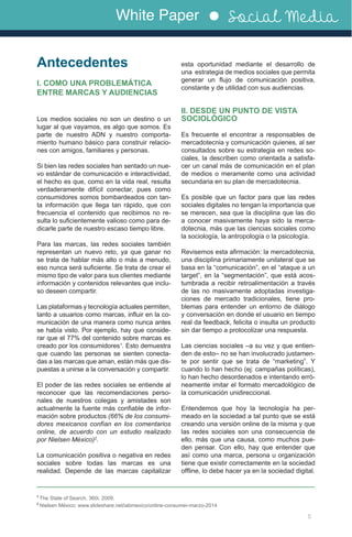 White Paper Social Media
Antecedentes
I. COMO UNA PROBLEMÁTICA
ENTRE MARCAS Y AUDIENCIAS
Los medios sociales no son un destino o un
lugar al que vayamos, es algo que somos. Es
parte de nuestro ADN y nuestro comporta-
miento humano básico para construir relacio-
nes con amigos, familiares y personas.
Si bien las redes sociales han sentado un nue-
vo estándar de comunicación e interactividad,
el hecho es que, como en la vida real, resulta
verdaderamente difícil conectar, pues como
consumidores somos bombardeados con tan-
ta información que llega tan rápido, que con
frecuencia el contenido que recibimos no re-
sulta lo suficientemente valioso como para de-
dicarle parte de nuestro escaso tiempo libre.
Para las marcas, las redes sociales también
representan un nuevo reto, ya que ganar no
se trata de hablar más alto o más a menudo,
eso nunca será suficiente. Se trata de crear el
mismo tipo de valor para sus clientes mediante
información y contenidos relevantes que inclu-
so deseen compartir.
Las plataformas y tecnología actuales permiten,
tanto a usuarios como marcas, influir en la co-
municación de una manera como nunca antes
se había visto. Por ejemplo, hay que conside-
rar que el 77% del contenido sobre marcas es
creado por los consumidores1
. Esto demuestra
que cuando las personas se sienten conecta-
das a las marcas que aman, están más que dis-
puestas a unirse a la conversación y compartir.
El poder de las redes sociales se entiende al
reconocer que las recomendaciones perso-
nales de nuestros colegas y amistades son
actualmente la fuente más confiable de infor-
mación sobre productos (66% de los consumi-
dores mexicanos confían en los comentarios
online, de acuerdo con un estudio realizado
por Nielsen México)2
.
La comunicación positiva o negativa en redes
sociales sobre todas las marcas es una
realidad. Depende de las marcas capitalizar
esta oportunidad mediante el desarrollo de
una estrategia de medios sociales que permita
generar un flujo de comunicación positiva,
constante y de utilidad con sus audiencias.
II. DESDE UN PUNTO DE VISTA
SOCIOLÓGICO
Es frecuente el encontrar a responsables de
mercadotecnia y comunicación quienes, al ser
consultados sobre su estrategia en redes so-
ciales, la describen como orientada a satisfa-
cer un canal más de comunicación en el plan
de medios o meramente como una actividad
secundaria en su plan de mercadotecnia.
Es posible que un factor para que las redes
sociales digitales no tengan la importancia que
se merecen, sea que la disciplina que las dio
a conocer masivamente haya sido la merca-
dotecnia, más que las ciencias sociales como
la sociología, la antropología o la psicología.
Revisemos esta afirmación: la mercadotecnia,
una disciplina primariamente unilateral que se
basa en la “comunicación”, en el “ataque a un
target”, en la “segmentación”, que está acos-
tumbrada a recibir retroalimentación a través
de las no masivamente adoptadas investiga-
ciones de mercado tradicionales, tiene pro-
blemas para entender un entorno de diálogo
y conversación en donde el usuario en tiempo
real da feedback, felicita o insulta un producto
sin dar tiempo a protocolizar una respuesta.
Las ciencias sociales –a su vez y que entien-
den de esto– no se han involucrado justamen-
te por sentir que se trata de “marketing”. Y
cuando lo han hecho (ej: campañas políticas),
lo han hecho desordenados e intentando erró-
neamente imitar el formato mercadológico de
la comunicación unidireccional.
Entendemos que hoy la tecnología ha per-
meado en la sociedad a tal punto que se está
creando una versión online de la misma y que
las redes sociales son una consecuencia de
ello, más que una causa, como muchos pue-
den pensar. Con ello, hay que entender que
así como una marca, persona u organización
tiene que existir correctamente en la sociedad
offline, lo debe hacer ya en la sociedad digital.
5
1
The State of Search, 360i, 2009.
2
Nielsen México: www.slideshare.net/iabmexico/online-consumer-marzo-2014
 