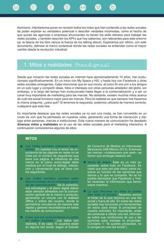 6
Asimismo, intentaremos poner en revisión todos los mitos que han contenido a las redes sociales
de poder explotar su verdadero potencial o describir verdades incómodas, como el hecho de
que quizás las agencias o empresas anunciantes no tienen los skills idóneos para trabajar las
redes sociales, y también describir los KPI’s que hoy sabemos, son relevantes para este entorno
(ej: la falacia de los fans versus la fuerza de los talking about). Esperamos por último, con este
documento, delinear el marco contextual donde las redes sociales se entiendan como el mayor
cambio desde la revolución industrial.
1. Mitos y realidades (Paradigmas).
Desde que iniciaron las redes sociales en internet hace aproximadamente 10 años, han evolu-
cionado significativamente. En un inicio con My Space y Hi5, y hasta hoy con Facebook y otras
redes sociales emergentes. Cabe mencionar que en sus inicios, el único fin era unir a los amigos
en un solo lugar y compartir ideas, fotos e intereses con otras personas alrededor del globo, sin
embargo, a lo largo del tiempo han evolucionado hasta llegar a la comercialización y a ser un
canal muy importante de marketing para las marcas. No obstante, existen muchos mitos acerca
de cuál red social funciona mejor para las marcas. Pero la realidad es que siempre nos hacemos
la misma pregunta: ¿para qué? Si tenemos la respuesta, podemos utilizarla de manera correcta,
cualquiera que esta sea.
Es importante destacar que las redes sociales ya no son una moda, se han convertido en un
modo de vivir que ha permeado en nuestras vidas, generando una forma de interacción y diá-
logo entre personas, marcas e instituciones. Esta nueva manera de comunicación ha desatado
diversos mitos y realidades en el uso de las redes sociales para el marketing interactivo. A
continuación conoceremos algunos de ellos:
MITOS
Las redes sociales compran segui-
dores: En realidad hoy el factor de im-
portancia de las páginas en redes no se
mide por el número de seguidores que
tiene una página, la influencia de una
marca en el plano socio-digital debe
medirse por el nivel de diálogo, interac-
ción y conversación que se tiene con
los seguidores.
Las redes sociales pueden estar
desvinculadas de la estrategia gene-
ral de comunicación: De lo contrario,
sus estrategias y el plano digital deben
estar siempre alineados con la comuni-
cación general de la marca o producto,
generando un vínculo con la realidad
offline y online del usuario, donde le
permitimos vincularnos de manera más
rápida y generar recordatorios en todos
los medios de comunicación.
Creer que los consumidores no están
en redes sociales: Los datos son
distintos, 9 de cada 10 usuarios están
en alguna red social, según el Estudio
de Consumo de Medios en Internautas
Mexicanos (IAB México 2013). Entonces
las marcas –cualesquiera que sean– se
tienen que arriesgar estando ahí.
Venta de datos: Este es un mito re-
currente, sobre todo en Facebook. Es
cierto que esta red pide datos sobre no-
sotros en función de las opiniones que
damos y lo que se comparte. No se ha
podido demostrar que Facebook y Twit-
ter revendan la información que tienen
sobre nosotros.
Lo que decimos en ellas lo puede
leer todo el mundo: Nosotros somos
el límite de lo que decimos en una red
social y fuera de ella. En todas las redes
sociales hay funciones y/o herramientas
de sobra para limitar la privacidad de
nuestra actividad. Es importante, antes
de comenzar a utilizar una red, informar-
se sobre sus condiciones de uso y las
opciones para manejar la privacidad.
(Corolario 1: “Si quieres privacidad, no
lo pongas en una red social”).
 