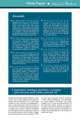 White Paper Social Media
Las redes sociales sirven para vender:
Dejando claro que no es una venta tra-
dicional, lo que implica es una conver-
sación pocas veces antes vista o prac-
ticada: hoy en día el plano socio-digital
presenta una oportunidad única para los
anunciantes donde, a través del diálogo
con usuarios y clientes potenciales, se
puede forjar una venta o conversión to-
talmente medible para el anunciante.
Las redes sociales sirven para generar
prospectos: A través de la identificación
de keywords, intereses y comentarios
específicos, hoy en día podemos ubicar
a los usuarios que requieren un servicio
y/o producto. Iniciando un diálogo con
los interesados, podemos convertirlos
en prospectos reales de conversión.
Las redes sociales son seguidas por su
información: Las redes sociales que solo
generan información sin diálogo no son
relevantes. El usuario sigue a la marca
e interactúa con ella cuando la informa-
ción o el contenido que se genera en
estas plataformas, conecta con los inte-
reses de la vida real.
Las redes sociales se usan para entrete-
nimiento: Las redes sociales se utilizan
para interactuar con marcas, personas,
aplicaciones, juegos e información re-
levantes para el usuario y ponen a su
disposición un vínculo para entablar
discusiones en un ecosistema “neutral”,
donde se conectan con todo tipo de per-
sonas, marcas, productos, servicios y
personajes importantes.
“No quiero estar en las redes sociales
porque hablarán mal de mi marca”:
Cuando un usuario habla mal de una
marca, esto representa una oportuni-
dad única de convertir a ese potencial
“hater” en un usuario que se conecta,
entiende a la marca y la defiende de
ataques futuros en el plano socio-digi-
tal. Si yo no hablo de mi marca, alguien
lo va a hacer por mí.
No porque determinada red social se
ponga de moda, quiere decir que ahí
tiene que estar mi marca: Se tiene que
analizar previamente si determinada
red social es funcional para lo que
quiero comunicar sobre mi marca.
Si una red social no le funciona a una
marca, es mejor darla de baja que te-
nerla inactiva: Como fui víctima del
boom de abrir cuentas en redes so-
ciales y finalmente no les estoy dan-
do uso, se tienen que cerrar porque
afectan a la marca, ya que al no tener
contenido relevante para el seguidor,
puede hablar mal de ella.
Los círculos cercanos no generarán
presencia: “Ya generé la fan page de
la marca y ahora voy a invitar a mis
amigos para que le den like”. ¿Esto no
funciona? ¿Se tiene que ir más allá?
REALIDADES
7
2. Expectativa, estrategia, elementos y conceptos
(para qué sirve social media y para qué no).
Desde que las redes sociales llegaron a nues-
tro día a día, hemos tratado de demostrar su
retorno para las empresas. En un inicio asig-
nándole un valor económico al engagement, y
poco a poco derivándolo hacia las ventas. El
error que se ha cometido desde el principio es
no saber cómo enfocar nuestras estrategias
en Social Media de forma adecuada. Tratamos
a los canales sociales como si fuesen canales
de respuesta directa, como un display o “PPC”
(lo único que se conocía hasta el momento).
Y claro, todos pensábamos: “las estrategias
en Social Media no funcionan”. Las redes
sociales son un canal de recomendación, no
de conversión directa. Acercan al usuario a
la venta y esta ocurre fuera de las redes so-
ciales.Para resolver este error de enfoque, se
plantea una metodología de cinco etapas y un
modelo de funnel.
 