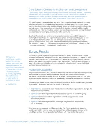 Core Subject: Community Involvement and Development
                                 Organizations have a relationship with the communities in which they operate. Community
                                 involvement is an organization’s proactive outreach to the community. It is aimed at
                                 preventing and solving problems, fostering partnerships with local organizations and
                                 stakeholders, and aspiring to be a good organizational citizen of the community.1

                                 ISO 26000 asserts that organizations are part of the communities they impact and not merely
                                 objective parties As such, organizations have a responsibility to support and sustain those
                                 communities Including the voice of stakeholders is viewed as critical, and quality professionals
                                 can help ensure those perspectives are integrated into decision making In addition, quality
                                 professionals can influence how local suppliers and knowledge sources can be integrated and
                                 how organizational learning can be extended to the community

                                 Quality professionals can advance an organization’s social responsibility agenda by
                                 applying their knowledge and expertise to each phase of the product life cycle, as well
                                 as to the operation of suppliers and use of the product by consumers For a more
                                 granular look at specific production considerations related to corporate responsibility,
                                 see Appendix C of ASQ’s Comprehensive Organizational Assessment: Checklist for 100
                                 Corporate Sustainability Considerations to Benchmark.10



                                 Survey Results
                                 To better gauge the understanding and involvement of quality professionals in current
Consumers,                       strategies surrounding social responsibility, a survey was administered to a subset of ASQ
customers, investors             members and nonmembers in September 2010 A total of 1,027 individuals participated,
and donors are, in               although participation across the questionnaire was uneven This finding alone speaks to
various ways, exerting           gaps in knowledge and highlights the opportunity for education both from an individual
financial influence on           and organizational perspective
organizations in relation
to social responsibility         Awareness/Leadership
The expectations
                                 Respondents were asked about their level of familiarity with the concept of social responsibility
of society regarding             Approximately 60 percent of respondents say they are very familiar/familiar, while 40
the performance                  percent are only somewhat familiar or not at all familiar This may relate to the fact that many
of organizations                 organizations have yet to embrace social responsibility strategically and apply it consistently
continues to grow
                                 Supporting this finding is that three in 10 respondents either do not have knowledge of their
— ISO 26000                      organization’s activities or see them as limited or emerging:

                                 • 12 percent of respondents state they don’t know what their organization is doing in the
                                   area of social responsibility
                                 • 9 percent see their organization’s efforts as solely focused on charitable giving
                                 • 5 percent do not believe their organization currently engages in any social
                                   responsibility efforts
                                 • 4 percent feel their organization is planning to integrate social responsibility
                                   into its strategies

                                 Among remaining respondents, 42 percent relay that their organization engages in
                                 social responsibility in some areas but does not have a fully integrated strategy, while
                                 only 28 percent say their organization’s efforts are fully integrated and proactive




8   Social Responsibility and the Quality Professional: The Implications of ISO 26000
 