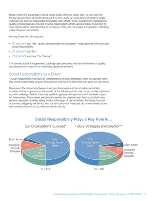 Responsibility for leadership of social responsibility efforts is clearly seen as coming from
the top as two-thirds of respondents point to the C-suite, an executive committee or upper
management team as responsible for leading such efforts When asked if their organization’s
quality professionals are included in social responsibility efforts, approximately 40 percent of
respondents either state that they do not know or they did not answer the question, indicating
a high degree of uncertainty

Among those who did respond:

• 51 percent say “Yes,” quality professionals are included in organizational efforts around
  social responsibility
• 21 percent say “No ”
• 28 percent say they “Don’t know ”

The overall picture is fragmented Lacking clear directives and the involvement of quality,
corporate efforts may not be maximizing potential benefits


Social Responsibility as a Driver
Though respondents may lack an understanding of exact strategies, there is a general belief
that social responsibility is good for business and that this will continue to grow in importance

Because of the distance between quality professionals and the social responsibility
activities of their organization, the results of the following chart may not accurately represent
actual knowledge Rather, they may speak to general perceptions about the likely impact
on these areas Those areas perceived to realize the greatest gain from such efforts are
general reputation and the ability to take advantage of opportunities Achieving financial
outcomes, mitigating risk (which also carries a financial measure), and media relations are
seen as less affected by social responsibility efforts




                         Social Responsibility Plays a Key Role In…
               Our Organization’s Success*                      Future Strategies and Direction**


Don’t Know     4%                        65%                               71%
                                    Strongly Agree/                   Strongly Agree/
Disagree/     12%                        Agree                             Agree                     6%     Don’t Know
 Strongly
                         19%                                                            14%          9%     Disagree/
Disagree
                         Non-                                                           Non-                Strongly
                      Committal                                                         Committal           Disagree




                              *n = 814                                            **n = 801




                                           Social Responsibility and the Quality Professional: The Implications of ISO 26000   9
 