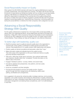 Social Responsibility Impact on Quality
When asked if the ISO 26000 standard will impact the ongoing skills/behaviors required
of quality professionals, most respondents are uncertain This aligns with the fact that only
60 percent of respondents are familiar/very familiar with the concept of social responsibility
Lacking a fully fleshed out understanding of the issue and its ramifications, it may be
difficult for respondents to speculate on the evolving role of the quality professional in
this arena It is likely that most are already engaged in activities that fall under the general
heading of social responsibility (e g , maximizing use of resources, minimizing waste), but
lacking the actual definition or directive from their companies, fail to categorize it as such



Advancing a Social Responsibility
Strategy With Quality
For the quality professional to maximize his or her impact within social responsibility, as
well as other core organizational efforts, strong relationships will need to be forged with         Social responsibility,
leadership In May 2010, ASQ convened an Executive Roundtable of senior-level leaders                however, also
to discuss top CEO challenges and how the quality function can better support these                 entails actions beyond
critical initiatives These findings can help set the stage for more effective interactions          legal compliance and
                                                                                                    the recognition of
To better align with leadership, quality can:                                                       obligations to
                                                                                                    others that are not
• Build the business case for quality by tying the quality plan to the organization’s
                                                                                                    legally binding
  business plan Show quality’s contribution to topline growth and bottom-line
  revenue Have leadership sit in on quality reviews Build relationships with leaders
                                                                                                    These obligations arise
                                                                                                    out of widely shared
• Position quality as internal consultants and advocates, rather than “cops ”                       ethical and other
• Make information visible and utilizable beyond the quality function                               values
  Train other areas of the organization on the use of tools and metrics so quality
  becomes standard measurement                                                                      — ISO 26000
• Tell a story, rather than simply report outcomes Use customer testimonials
  and measures Simplify rather than “complexify ” Provide information on the
  lifetime value of the brand
• Engage in feedback systems – surveys, hotlines, and social media
• Innovate by applying new perspectives, new patterns, and new cycles
  Help drive risk-taking
• Know the competition and their strengths
• Promote the best people to and from the quality function Support
  growth through short-term assignments, job shadowing, visible career
  pathing, and flexible work arrangements

As is suggested in the above list, enhancing skills in strategic planning, communication,
negotiation, and conflict resolution will increase the effectiveness of quality professionals
Organizations can help to strengthen these skills through training, mentoring opportunities
and project management; and seeking these competencies, even if not well developed,
in new hires




                                         Social Responsibility and the Quality Professional: The Implications of ISO 26000   11
 