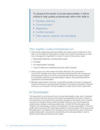 To advance the tenets of social responsibility, it will be
                                      critical to help quality professionals refine their skills in:
                                      •    Strategic planning
                                      •    Communication
                                      •    Negotiation
                                      •    Conflict resolution
                                      •    Data capture, analysis, and packaging




                                 Then, together, quality and leadership can:
                                 1 Craft a policy addressing social responsibility and create a plan to implement it more
                                   fully It can be helpful for organizations to select one to three critical areas for an initial
                                   focus, leveraging the organization’s mission For each of these areas, create:
                                    • Measurable objectives, including interim goals
                                    • A budget
                                    • An implementation schedule
                                    • A plan to determine if additional resources will be required

                                 2 Obtain support from other entities that will be affected by the organization’s
                                   commitment Establish and conduct orientation/training sessions with management,
                                   emphasizing the reasons for this focus and potential changes that may be needed
                                   to successfully implement social responsibility, timelines, and projected benefits for
                                   organizations and stakeholders
                                 3 Manage implementation of the plan using traditional quality and project management
                                   tools and techniques, including frequent feedback on progress and problems Maintain
                                   continuous communication among management, quality, and the entire organization



                                 In Conclusion
                                 The requirement for an enhanced focus on social responsibility is clear, even if measured
                                 only by the fact that finite resources and bottom-line expectations demand it Inherent in
                                 this requirement is the opportunity to do well by doing good Decreased costs, increased
                                 customer and employee loyalty, preferred supplier status and more can be gained by
                                 implementing a strategic social responsibility plan As ASQ CEO Paul Borawski notes,
                                 “Quality is the methodology to advance the application of social responsibility ” The key for
                                 quality will be partnering with organizational leaders to raise the stature of this issue across
                                 the organization, and integrate it into all aspects of the product/service cycle It behooves
                                 quality professionals to expand their understanding of social responsibility in order to
                                 identify opportunities and maximize their impact




12   Social Responsibility and the Quality Professional: The Implications of ISO 26000
 