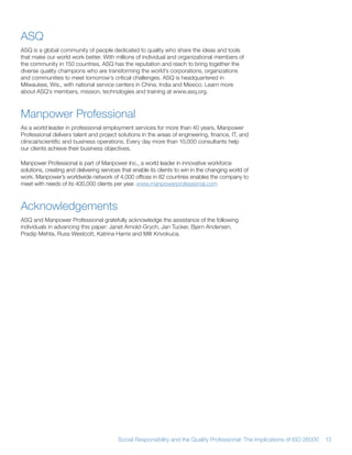 ASQ
ASQ is a global community of people dedicated to quality who share the ideas and tools
that make our world work better With millions of individual and organizational members of
the community in 150 countries, ASQ has the reputation and reach to bring together the
diverse quality champions who are transforming the world’s corporations, organizations
and communities to meet tomorrow’s critical challenges ASQ is headquartered in
Milwaukee, Wis , with national service centers in China, India and Mexico Learn more
about ASQ’s members, mission, technologies and training at www asq org



Manpower Professional
As a world leader in professional employment services for more than 40 years, Manpower
Professional delivers talent and project solutions in the areas of engineering, finance, IT, and
clinical/scientific and business operations Every day more than 10,000 consultants help
our clients achieve their business objectives

Manpower Professional is part of Manpower Inc , a world leader in innovative workforce
solutions, creating and delivering services that enable its clients to win in the changing world of
work Manpower’s worldwide network of 4,000 offices in 82 countries enables the company to
meet with needs of its 400,000 clients per year www manpowerprofessional com



Acknowledgements
ASQ and Manpower Professional gratefully acknowledge the assistance of the following
individuals in advancing this paper: Janet Arnold-Grych, Jan Tucker, Bjørn Andersen,
Pradip Mehta, Russ Westcott, Katrina Harris and Milt Krivokuca




                                          Social Responsibility and the Quality Professional: The Implications of ISO 26000   13
 