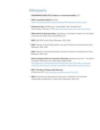 Bibliography
1
     ASQ/ANSI/ISO 26000-2010: Guidance on social responsibility. 2010

2
     2008, Living Planet Report. [Online]
     http://www footprintnetwork org/en/index php/GFN/page/living_planet_report/

3
     Rockwood, Kate. Will Walmart’s “Sustainability Index” Actually Work?
     Fast Company February 1, 2010 http://www fastcompany com/node/1518194/print

4
     IBM Institute for Business Value. Capitalizing on Complexity: Insights From the Global
     Chief Executive Officer Study [Online] May 2010

5
     ASQ 2008 ASQ Futures Study Milwaukee: ASQ, 2008

6
     ASQ. Pathways to Social Responsibility: Successful Practices for Sustaining the Future.
     Milwaukee: ASQ, 2009

 7
     ASQ. Pathways to Social Responsibility: Successful Practices for Sustaining the Future.
     Milwaukee: ASQ, 2010

8
     Boston College Center for Corporate Citizenship. Weathering the Storm: The State of
     Corporate Citizenship in the United States [Online] 2009
     http://blogs bcccc net/2009/09/center%E2%80%99s-new-2009-state-of-corporate-
     citizenship-report-shows-corporate-responsibility-weathering-the-economic-storm/

9
     BITC: The Value of Responsible Business.
     [Online] June 2010 http://www bitc org uk/document rm?id=11314

10
     ASQ. Comprehensive Organizational Assessment: Checklist for 100 Corporate
     Sustainability Considerations to Benchmark Milwaukee: ASQ, 2010
 