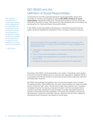 ISO 26000 and the
                                 Definition of Social Responsibility
                                 To bring focus to and offer a general roadmap for social responsibility, experts from
The essential                    more than 75 countries came together to develop ISO 26000: Guidance on social
characteristic of                responsibility, released November 2010 The standard provides a common vernacular
social responsibility            and outlines key areas of impact ASQ assumed a major leadership role in the endeavor by
is the willingness of            serving as the U S Technical Advisory Group administrator
an organization to
incorporate social               In ISO 26000, social responsibility is described as a multi-faceted approach that, like
and environmental                quality, should be integrated into all aspects of how a company conducts its business
considerations in
its decision-making
and be accountable
for the impacts of
its decisions and
activities on society                 Social responsibility is the responsibility of an organization for the impacts of its
and the environment                   decisions and activities on society and the environment, through transparent and
                                      ethical behavior that:
— ISO 26000
                                      • Contributes to sustainable development, including the health and the welfare
                                        of society;
                                      • Takes into account the expectations of stakeholders;
                                      • Is in compliance with applicable law and consistent with international norms of
                                        behavior; and
                                      • Is integrated throughout the organization and practiced in its relationships




                                 According to ISO 26000, social responsibility is not merely a “neutralizing” action applied
                                 at the end of production/distribution to fix what has been generated or displaced Rather, it
                                 is a proactive mind-set that should be incorporated across all levels of planning, execution,
                                 and stakeholder interaction

                                 ISO 26000 acknowledges that applying a lens of social responsibility can be complex
                                 Competing priorities, cultural differences, and other unique variables can create a muddied
                                 picture concerning “right” action The document makes clear, however, that “a situation’s
                                 complexity should not be used as an excuse for inaction,” and that companies should
                                 proceed in good faith, applying the seven principles of socially responsible behavior as
                                 outlined in the standard (and discussed later in this paper): accountability, transparency,
                                 ethical behavior, respect for stakeholder interests, respect for the rule of law, respect for
                                 international norms of behavior, and respect for human rights




2   Social Responsibility and the Quality Professional: The Implications of ISO 26000
 