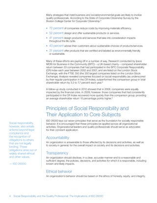 Many strategies that meld business and social/environmental goals are likely to involve
                                 quality professionals According to the State of Corporate Citizenship Survey by the
                                 Boston College Center for Corporate Citizenship 8

                                 • 72 percent of companies reduce costs by improving materials efficiency
                                 • 52 percent design and offer sustainable products or services
                                 • 41 percent design products and services that take into consideration impacts
                                   throughout the life cycle
                                 • 43 percent advise their customers about sustainable choices of products/services
                                 • 31 percent offer products that are certified and labeled as environmentally friendly
                                   or sustainable

                                 Many of these efforts are paying off in a number of way Research conducted by Ipsos
                                 MORI for Business in the Community (BITC) – a UK-based charity – compared shareholder
                                 return between 33 companies that had participated in the BITC Corporate Responsibility
                                 (CR) Index each year between 2002 and 2007, and are listed on the London Stock
                                 Exchange, with the FTSE 350 (the 350 largest companies listed on the London Stock
                                 Exchange) Analysis revealed companies focused on social responsibility (as underscored
                                 by their regular participation in the CR Index), outperformed the comparison group in total
                                 shareholder return by 3 3 to 7 7 percent each year 9

                                 A follow-up study conducted in 2010 showed that in 2008, companies were equally
                                 impacted by the financial crisis In 2009, however, those companies that had consistently
                                 participated in the CR Index recovered more quickly than the comparison group, providing
                                 an average shareholder return 10 percentage points higher 9



                                 Principles of Social Responsibility and
                                 Their Application to Core Subjects
                                 ISO 26000 lays out seven principles that serve as the foundation for socially responsible
Social responsibility,           behavior It is encouraged that these principles be applied across all organizational
however, also entails            activities Organizational leaders and quality professionals should serve as advocates
actions beyond legal             for their constant application
compliance and
the recognition of               Accountability
obligations to others
that are not legally             An organization is answerable to those affected by its decisions and activities, as well as
                                 to society in general, for the overall impact on society and its decisions and activities
binding These
obligations arise out of
widely shared ethical            Transparency
and other values                 An organization should disclose, in a clear, accurate manner and to a reasonable and
                                 sufficient degree, the policies, decisions, and activities for which it is responsible, including
— ISO 26000                      known and likely impacts


                                 Ethical behavior
                                 An organization’s behavior should be based on the ethics of honesty, equity, and integrity




4   Social Responsibility and the Quality Professional: The Implications of ISO 26000
 