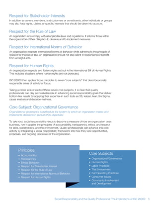 Respect for Stakeholder Interests
In addition to owners, members, and customers or constituents, other individuals or groups
may also have rights, claims, or specific interests that should be taken into account


Respect for the Rule of Law
An organization is to comply with all applicable laws and regulations It informs those within
the organization of their obligation to observe and to implement measures


Respect for International Norms of Behavior
An organization respects international norms of behavior while adhering to the principle of
respect for the rule of law An organization should not stay silent in response to or benefit
from wrongful acts


Respect for Human Rights
An organization respects and fosters rights set out in the International Bill of Human Rights
This includes situations where human rights are not protected

ISO 26000 then applies those principles to seven “core subjects” that describe socially
responsible areas of activity or focus

Taking a closer look at each of these seven core subjects, it is clear that quality
professionals can play an invaluable role in advancing social responsibility goals that deliver
bottom-line results by applying their expertise in such tools as 5S, kaizen, lean, Six Sigma,
cause analysis and decision matrices


Core Subject: Organizational Governance
Organizational governance is defined as the system by which an organization makes and
implements decisions in pursuit of its objectives.1

To take root, social responsibility needs to become a measure of how an organization does
business, how it applies the principles of accountability, transparency, ethics, and respect
for laws, stakeholders, and the environment Quality professionals can advance this core
activity by integrating a social responsibility framework into how they view opportunities,
proposals, and ongoing processes of the organization




        Principles
        •   Accountability
                                                                          Core Subjects
        •   Transparency                                                  •   Organizational Governance
        •   Ethical Behavior                                              •   Human Rights
        •   Respect for Stakeholder Interest                              •   Labor Practices
        •   Respect for the Rule of Law                                   •   The Environment
        •   Respect for International Norms of Behavior                   •   Fair Operating Practices
        •   Respect for Human Rights                                      •   Consumer Issues
                                                                          •   Community Involvement
                                                                              and Development




                                          Social Responsibility and the Quality Professional: The Implications of ISO 26000   5
 