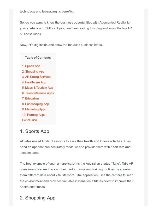 technology and leveraging its benefits.
So, do you want to know the business opportunities with Augmented Reality for
your startups and SMEs? If yes, continue reading this blog and know the top AR
business ideas.
Now, let’s dig inside and know the fantastic business ideas.
Table of Contents
1. Sports App
2. Shopping App
3. AR Dating Services
4. Healthcare App
5. Maps & Tourism App
6. Teleconference Apps
7. Education
8. Landscaping App
9. Marketing App
10. Painting Apps
Conclusion
1. Sports App
Athletes use all kinds of sensors to track their health and fitness activities. They
need an app that can accurately measure and provide them with heart rate and
location data.
The best example of such an application is the Australian startup “Tallo”. Tallo AR
gives users live feedback on their performance and training routines by showing
them different data about vital statistics. The application uses the camera to scan
the environment and provides valuable information athletes need to improve their
health and fitness.
2. Shopping App
 