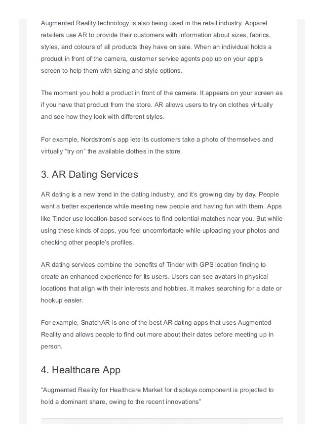 Augmented Reality technology is also being used in the retail industry. Apparel
retailers use AR to provide their customers with information about sizes, fabrics,
styles, and colours of all products they have on sale. When an individual holds a
product in front of the camera, customer service agents pop up on your app’s
screen to help them with sizing and style options.
The moment you hold a product in front of the camera. It appears on your screen as
if you have that product from the store. AR allows users to try on clothes virtually
and see how they look with different styles.
For example, Nordstrom’s app lets its customers take a photo of themselves and
virtually “try on” the available clothes in the store.
3. AR Dating Services
AR dating is a new trend in the dating industry, and it’s growing day by day. People
want a better experience while meeting new people and having fun with them. Apps
like Tinder use location­based services to find potential matches near you. But while
using these kinds of apps, you feel uncomfortable while uploading your photos and
checking other people’s profiles.
AR dating services combine the benefits of Tinder with GPS location finding to
create an enhanced experience for its users. Users can see avatars in physical
locations that align with their interests and hobbies. It makes searching for a date or
hookup easier.
For example, SnatchAR is one of the best AR dating apps that uses Augmented
Reality and allows people to find out more about their dates before meeting up in
person.
4. Healthcare App
“Augmented Reality for Healthcare Market for displays component is projected to
hold a dominant share, owing to the recent innovations”
 