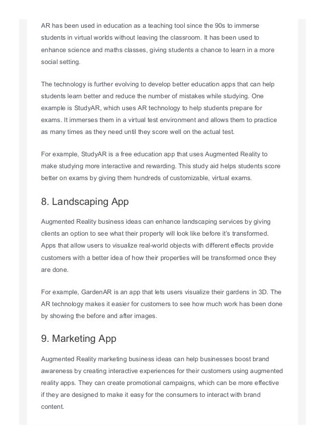 AR has been used in education as a teaching tool since the 90s to immerse
students in virtual worlds without leaving the classroom. It has been used to
enhance science and maths classes, giving students a chance to learn in a more
social setting.
The technology is further evolving to develop better education apps that can help
students learn better and reduce the number of mistakes while studying. One
example is StudyAR, which uses AR technology to help students prepare for
exams. It immerses them in a virtual test environment and allows them to practice
as many times as they need until they score well on the actual test.
For example, StudyAR is a free education app that uses Augmented Reality to
make studying more interactive and rewarding. This study aid helps students score
better on exams by giving them hundreds of customizable, virtual exams.
8. Landscaping App
Augmented Reality business ideas can enhance landscaping services by giving
clients an option to see what their property will look like before it’s transformed.
Apps that allow users to visualize real­world objects with different effects provide
customers with a better idea of how their properties will be transformed once they
are done.
For example, GardenAR is an app that lets users visualize their gardens in 3D. The
AR technology makes it easier for customers to see how much work has been done
by showing the before and after images.
9. Marketing App
Augmented Reality marketing business ideas can help businesses boost brand
awareness by creating interactive experiences for their customers using augmented
reality apps. They can create promotional campaigns, which can be more effective
if they are designed to make it easy for the consumers to interact with brand
content.
 