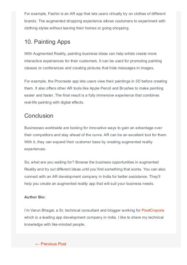 For example, Fashin is an AR app that lets users virtually try on clothes of different
brands. The augmented shopping experience allows customers to experiment with
clothing styles without leaving their homes or going shopping.
10. Painting Apps
With Augmented Reality, painting business ideas can help artists create more
interactive experiences for their customers. It can be used for promoting painting
classes or conferences and creating pictures that hide messages in images.
For example, the Procreate app lets users view their paintings in 3D before creating
them. It also offers other AR tools like Apple Pencil and Brushes to make painting
easier and faster. The final result is a fully immersive experience that combines
real­life painting with digital effects.
Conclusion
Businesses worldwide are looking for innovative ways to gain an advantage over
their competitors and stay ahead of the curve. AR can be an excellent tool for them.
With it, they can expand their customer base by creating augmented reality
experiences.
So, what are you waiting for? Browse the business opportunities in augmented
Reality and try out different ideas until you find something that works. You can also
connect with an AR development company in India for better assistance. They’ll
help you create an augmented reality app that will suit your business needs.
Author Bio:
I’m Varun Bhagat, a Sr, technical consultant and blogger working for PixelCrayons
which is a leading app development company in India. I like to share my technical
knowledge with like­minded people.
← Previous Post
 