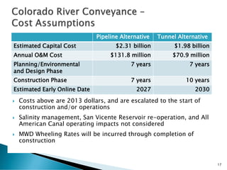 Costs above are 2013 dollars, and are escalated to the start of
construction and/or operations
 Salinity management, San Vicente Reservoir re-operation, and All
American Canal operating impacts not considered
 MWD Wheeling Rates will be incurred through completion of
construction
17
Pipeline Alternative Tunnel Alternative
Estimated Capital Cost $2.31 billion $1.98 billion
Annual O&M Cost $131.8 million $70.9 million
Planning/Environmental
and Design Phase
7 years 7 years
Construction Phase 7 years 10 years
Estimated Early Online Date 2027 2030
 