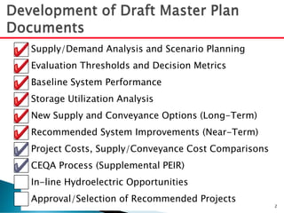 Supply/Demand Analysis and Scenario Planning
Evaluation Thresholds and Decision Metrics
Baseline System Performance
Storage Utilization Analysis
New Supply and Conveyance Options (Long-Term)
Recommended System Improvements (Near-Term)
Project Costs, Supply/Conveyance Cost Comparisons
CEQA Process (Supplemental PEIR)
In-line Hydroelectric Opportunities
Approval/Selection of Recommended Projects
2
 