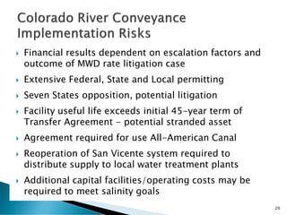  Financial results dependent on escalation factors and
outcome of MWD rate litigation case
 Extensive Federal, State and Local permitting
 Seven States opposition, potential litigation
 Facility useful life exceeds initial 45-year term of
Transfer Agreement - potential stranded asset
 Agreement required for use All-American Canal
 Reoperation of San Vicente system required to
distribute supply to local water treatment plants
 Additional capital facilities/operating costs may be
required to meet salinity goals
20
 
